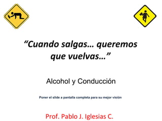“ Cuando salgas… queremos que vuelvas…” Prof. Pablo J. Iglesias C. Alcohol y Conducción Poner el slide a pantalla completa para su mejor visión 