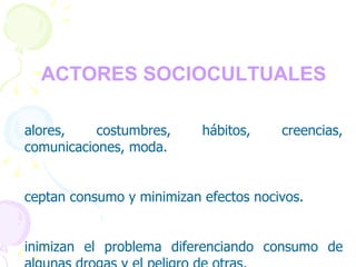 FACTORES SOCIOCULTUALES   Valores, costumbres, hábitos, creencias, comunicaciones, moda. Aceptan consumo y minimizan efectos nocivos. Minimizan el problema diferenciando consumo de algunas drogas y el peligro de otras. Rechazan el consumo reconociendo daño. 