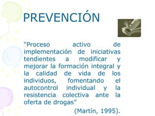 PREVENCIÓN “ P roceso activo de implementación de iniciativas tendientes a modificar y mejorar la formación integral y la calidad de vida de los individuos, fomentando el autocontrol individual y la resistencia colectiva ante la oferta de drogas”  (Martín, 1995). 