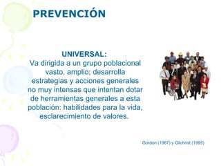 PREVENCIÓN Gordon (1987) y Gilchrist (1995)  UNIVERSAL:   Va dirigida a un grupo poblacional vasto, amplio; desarrolla estrategias y acciones generales no muy intensas que intentan dotar de herramientas generales a esta población: habilidades para la vida, esclarecimiento de valores.  