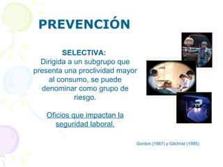 PREVENCIÓN Gordon (1987) y Gilchrist (1995)  SELECTIVA:   Dirigida a un subgrupo que presenta una proclividad mayor al consumo, se puede denominar como grupo de riesgo. Oficios que impactan la seguridad laboral. 