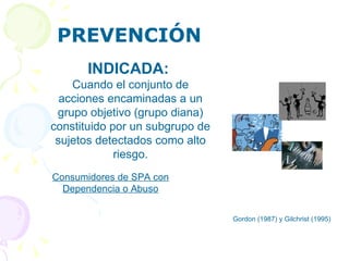 PREVENCIÓN Gordon (1987) y Gilchrist (1995)  INDICADA:   Cuando el conjunto de acciones encaminadas a un grupo objetivo (grupo diana) constituido por un subgrupo de sujetos detectados como alto riesgo. Consumidores de SPA con Dependencia o Abuso 