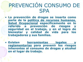 PREVENCIÓN CONSUMO DE SPA La prevención de drogas se inserta como parte de la  política de recursos humanos, Salud Ocupacional  específicamente en lo referido a prevención de riesgos y seguridad en el trabajo, y en el logro de bienestar y calidad de vida para los trabajadores y sus familias. Existen  herramientas legales y reglamentarias  para prevenir los riesgos inherentes al consumo de drogas y alcohol en el lugar de trabajo.  