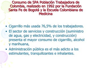 Consumo de SPA Población Trabajadora de Colombia, realizado en 1992 por la Fundación Santa Fe de Bogotá y la Escuela Colombiana de Medicina Cigarrillo más usada 76,5% de los trabajadores.  El sector de servicios y construcción (suministro de agua, gas y electricidad, y construcción) presenta el mayor consumo de cigarrillo, alcohol y marihuana, Administración pública es el más adicto a los estimulantes, tranquilizantes e inhalantes.  