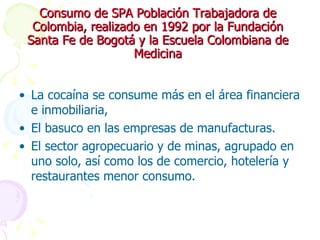 Consumo de SPA Población Trabajadora de Colombia, realizado en 1992 por la Fundación Santa Fe de Bogotá y la Escuela Colombiana de Medicina La cocaína se consume más en el área financiera e inmobiliaria,  El basuco en las empresas de manufacturas. El sector agropecuario y de minas, agrupado en uno solo, así como los de comercio, hotelería y restaurantes menor consumo. 