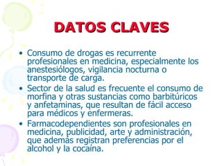 DATOS CLAVES Consumo de drogas es recurrente profesionales en medicina, especialmente los anestesiólogos, vigilancia nocturna o transporte de carga. Sector de la salud es frecuente el consumo de morfina y otras sustancias como barbitúricos y anfetaminas, que resultan de fácil acceso para médicos y enfermeras. Farmacodependientes son profesionales en medicina, publicidad, arte y administración, que además registran preferencias por el alcohol y la cocaína. 