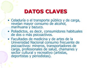 DATOS CLAVES Celaduría o el transporte público y de carga, revelan mayor consumo de alcohol, marihuana y bazuco. Poliadictos, es decir, consumidores habituales de dos o más psicoactivos. Facultades de medicina y de artes de la Universidad Nacional consumo frecuente de psicoactivos: mineros, transportadores de carga, profesionales de salud, chamanes y sector cultural y recreativo (artistas, deportistas y periodistas). 