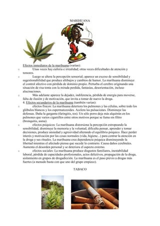 MARIHUANA




    Efectos inmediatos de la marihuana (varían):
o           Unas veces hay euforia e irrealidad; otras veces dificultades de atención y
    temores.
o           Luego se altera la percepción sensorial; aparece un exceso de sensibilidad y
    sugestionabilidad que produce altibajos y cambios de humor. La marihuana disminuye
    el control afectivo con pérdida de dominio propio. Perturba el cerebro originando una
    situación de risa tonta con la mirada perdida, fantasías, desorientación, incluso
    alucinaciones.
o           Más adelante aparece la dejadez, indiferencia, pérdida de energía para moverse,
    falta de ilusión y de motivación, que invita a tomar de nuevo la droga.
    4. Efectos secundarios de la marihuana (también varían):
o           efectos físicos: La marihuana deteriora los pulmones y las células, sobre todo los
    glóbulos blancos y los espermatozoides. Acelera las pulsaciones. Disminuye las
    defensas. Daña la garganta (faringitis, tos). Un sólo porro deja más alquitrán en los
    pulmones que varios cigarrillos entre otros motivos porque se fuma sin filtro
    (bronquitis, asma).
o           efectos psíquicos: La marihuana distorsiona la percepción estropeando la
    sensibilidad, disminuye la memoria y la voluntad, dificulta pensar, aprender y tomar
    decisiones, produce ansiedad y agresividad alterando el equilibrio psíquico. Hace perder
    interés y motivación por las cosas normales (vida, higiene...) para centrar la atención en
    la droga y sus rituales. La marihuana crea dependencia psíquica disminuyendo la
    libertad mientras el afectado piensa que sucede lo contrario. Causa daños cerebrales.
    Aumenta el desorden personal y se deteriora el aspecto externo.
o           efectos sociales: La marihuana produce disgustos familiares, inestabilidad
    laboral, pérdida de capacidades profesionales, actos delictivos, propagación de la droga,
    aislamiento en grupos de drogadicción. La marihuana es el paso previo a drogas más
    fuertes (a menudo basta con que uno del grupo empiece).

                                           TABACO
 