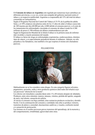 El Consumo de tabaco en Argentina está regulado por numerosas leyes antitabaco en
diferentes provincias, y a su vez, existe una campaña del gobierno nacional contra el
tabaco y su respectiva publicidad. Argentina es responsable del 15% del total de tabaco
consumido en Latinoamérica.
Según el Programa Nacional de Control del Tabaco el 33.5% de la población adulta
fuma, y el 30% empieza esta práctica antes de los 11 años de edad; el tabaco causa más
de 100 muertes por día (40.000 por año, 6.000 debido al consumo pasivo), y el costo de
los tratamientos de enfermedades vinculadas al consumo de tabaco ronda los 4.300
millones de pesos (1.390 millones de dólares estadounidenses) por año
Según la Organización Mundial de la Salud el tabaco es la primera causa de enferme-
dad, invalidez y muerte prematura del mundo.
El tabaco es factor de riesgo en enfermedades respiratorias, cardiovasculares, distintos
tipos de cáncer, y es especialmente perjudicial durante el embarazo. Además, no sólo
perjudica a los fumadores, sino también a los que respiran el mismo aire (fumadores
pasivos).

                                    PEGAMENTOS




Habitualmente no se los considera como drogas. En esta categoría figuran solventes,
pegamentos, aerosoles, nafta y otros productos químicos (derivados del toluelo) cuyo
uso provocan “alteración de la mente”.
Los efectos son inmediatos y pueden durar entre 15 a 40 minutos después de inhalados.
Producen, entre otros síntomas: mareos, náuseas, vómitos, pérdida del apetito, sangrado
de nariz, mal aliento, sensación de euforia.
Al iniciar el consumo con baja cantidad, estas sustancias producen excitación y desinhi-
bición. Con la continuación del consumo y cantidades más altas se produce: temores,
trastornos de pánico y ansiedad; alucinaciones auditivas y visuales, confusión mental
y/o sensación de persecución.
Las lesiones en el cerebro provocan graves trastornos del aprendizaje, de la memoria y
del comportamiento, irritabilidad, agresividad entre otras.
 