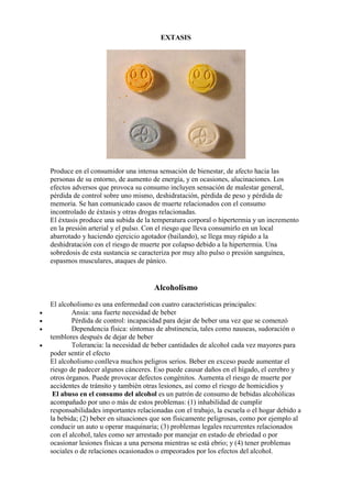 EXTASIS




    Produce en el consumidor una intensa sensación de bienestar, de afecto hacia las
    personas de su entorno, de aumento de energía, y en ocasiones, alucinaciones. Los
    efectos adversos que provoca su consumo incluyen sensación de malestar general,
    pérdida de control sobre uno mismo, deshidratación, pérdida de peso y pérdida de
    memoria. Se han comunicado casos de muerte relacionados con el consumo
    incontrolado de éxtasis y otras drogas relacionadas.
    El éxtasis produce una subida de la temperatura corporal o hipertermia y un incremento
    en la presión arterial y el pulso. Con el riesgo que lleva consumirlo en un local
    abarrotado y haciendo ejercicio agotador (bailando), se llega muy rápido a la
    deshidratación con el riesgo de muerte por colapso debido a la hipertermia. Una
    sobredosis de esta sustancia se caracteriza por muy alto pulso o presión sanguínea,
    espasmos musculares, ataques de pánico.


                                        Alcoholismo
    El alcoholismo es una enfermedad con cuatro características principales:
•           Ansia: una fuerte necesidad de beber
•           Pérdida de control: incapacidad para dejar de beber una vez que se comenzó
•           Dependencia física: síntomas de abstinencia, tales como nauseas, sudoración o
    temblores después de dejar de beber
•           Tolerancia: la necesidad de beber cantidades de alcohol cada vez mayores para
    poder sentir el efecto
    El alcoholismo conlleva muchos peligros serios. Beber en exceso puede aumentar el
    riesgo de padecer algunos cánceres. Eso puede causar daños en el hígado, el cerebro y
    otros órganos. Puede provocar defectos congénitos. Aumenta el riesgo de muerte por
    accidentes de tránsito y también otras lesiones, así como el riesgo de homicidios y
     El abuso en el consumo del alcohol es un patrón de consumo de bebidas alcohólicas
    acompañado por uno o más de estos problemas: (1) inhabilidad de cumplir
    responsabilidades importantes relacionadas con el trabajo, la escuela o el hogar debido a
    la bebida; (2) beber en situaciones que son físicamente peligrosas, como por ejemplo al
    conducir un auto u operar maquinaria; (3) problemas legales recurrentes relacionados
    con el alcohol, tales como ser arrestado por manejar en estado de ebriedad o por
    ocasionar lesiones físicas a una persona mientras se está ebrio; y (4) tener problemas
    sociales o de relaciones ocasionados o empeorados por los efectos del alcohol.
 
