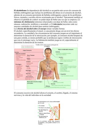 El alcoholismo (la dependencia del alcohol) es un patrón más severo de consumo de
bebidas embriagantes que incluye los problemas del abuso en el consumo de alcohol,
además de un consumo persistente de bebidas embriagantes a pesar de los problemas
físicos, mentales y sociales obvios ocasionados por el alcohol. Típicamente también se
observa (1) pérdida de control: no poder dejar de beber una vez que se empieza; (2)
síntomas de abstinencia (síntomas relacionados con dejar de beber, tales como
náuseas, sudoración, temblores y ansiedad); y (3) tolerancia (necesitar cada vez
mayores cantidades de alcohol para sentirse embriagado).
Los efectos del alcohol sobre el cuerpo toman variadas formas.
El alcohol, específicamente el etanol, es una potente droga con un nivel de efectos
secundarios. La cantidad y las circunstancias del consumo juegan un rol importante al
determinar la duración de la intoxicación, por ejemplo, al consumir alcohol después de
una gran comida, es menos probable que se produzcan signos visibles de intoxicación
que con el estomago vacío. La hidratación también juega un rol, especialmente al
determinar la duración de las resacas.




El consumo excesivo de alcohol afecta el corazón, el cerebro, hígado, el sistema
nervioso y la vida del individuo en la sociedad.
 