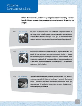 17
Videos documentales, elaborados para generar conversación y provocar
la reflexión en torno a situaciones de carrete y consumo de alcohol y/o
drogas.
Nº 1 El asado Un grupo de amigos se reúne para celebrar el cumpleaños de dos de
sus integrantes, entre los que se cuenta una madre soltera, jóvenes
que estudian, otros que trabajan y uno que se encuentra cesante.
Cuando se juntan, acostumbran fumar marihuana y beber alcohol.
Nº 2 La calle Es viernes y, como ocurre habitualmente en la plaza del sector, gru-
pos de jóvenes se reúnen a conversar y a consumir alcohol y/o drogas.
En uno de los grupos, dos amigos conversan animadamente, mien-
tras toman una botella de pisco escondida en sus mochilas. Esperan
a otro amigo para consumir pasta base y después ir a una fiesta a la
que no han sido invitados.
Nº 3 La fiesta Tres amigos quieren salir a “carretear”. Diego estudia, Raúl trabaja y
Óscar no hace nada. En el carrete comienzan a consumir alcohol y co-
nocen a tres chicas con las que inician una conversación. Óscar, que
es consumidor de cocaína, ofrece al grupo. La noche sigue su curso y
no todos logran pasarlo bien.
Videos
documentales
 