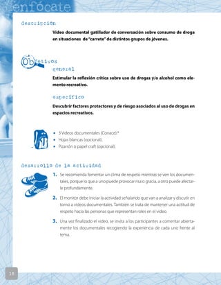 18
descripción
Video documental gatillador de conversación sobre consumo de droga
en situaciones de“carrete”de distintos grupos de jóvenes.
general
Estimular la reflexión critica sobre uso de drogas y/o alcohol como ele-
mento recreativo.
específico
Descubrir factores protectores y de riesgo asociados al uso de drogas en
espacios recreativos.
• 3 Videos documentales (Conace).*
• Hojas blancas (opcional).
• Pizarrón o papel craft (opcional).
desarrollo de la actividad
1. Se recomienda fomentar un clima de respeto mientras se ven los documen-
tales, porque lo que a uno puede provocar risa o gracia, a otro puede afectar-
le profundamente.
2. El monitor debe iniciar la actividad señalando que van a analizar y discutir en
torno a videos documentales. También se trata de mantener una actitud de
respeto hacia las personas que representan roles en el video.
3. Una vez finalizado el video, se invita a los participantes a comentar abierta-
mente los documentales recogiendo la experiencia de cada uno frente al
tema.
 