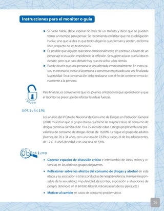 19
u Si nadie habla, debe esperar no más de un minuto y decir que se pueden
tomar un tiempo para pensar. Se recomienda enfatizar que no es obligación
hablar, sino que la idea es que todos digan lo que piensan y sienten, en forma
libre, respecto de los testimonios.
u Es posible que alguien reaccione emocionalmente en contra o a favor de un
personaje o situación impidiendo la reflexión. Se sugiere aclarar que la idea es
debatir, pero que para debatir hay que escuchar a los demás.
u Puede ocurrir que una persona se vea afectada emocionalmente. En estos ca-
sos, es necesario invitar a la persona a conversar en privado una vez finalizada
la actividad Esta conversación debe realizarse con el fin de contener emocio-
nalmente a la persona.
Para finalizar, es conveniente que los jóvenes sinteticen lo que aprendieron y que
el monitor se preocupe de reforzar las ideas fuerzas.
motivación
Los análisis del V Estudio Nacional de Consumo de Drogas en Población General
(2004) muestran que el grupo etáreo que tiene las mayores tasas de consumo de
drogas continúa siendo el de 19 a 25 años de edad. Este grupo presenta una pre-
valencia de consumo de drogas ilícitas de 16,09%. Le sigue el grupo de adultos
jóvenes, de 26 a 34 años, con una tasa de 7,63% y luego, el de los adolescentes,
de 12 a 18 años de edad, con una tasa de 6,6%.
• Generar espacios de discusión crítica e intercambio de ideas, mitos y vi-
vencias en los distintos grupos de jóvenes.
• Reflexionar sobre los efectos del consumo de drogas y alcohol en esta
etapa, y su asociación a otras conductas de riesgo (violencia, manejo irrespon-
sable de la sexualidad, impulsividad, descontrol, exposición a situaciones de
peligro, deterioro en el ámbito laboral, ridiculización de los pares, etc.)
• Motivar al cambio en casos de consumo problemático.
Instrucciones para el monitor o guía
 