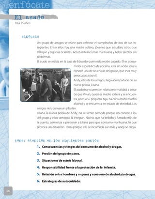 20
El asado
18 a 25 años
sinópsis
Un grupo de amigos se reúne para celebrar el cumpleaños de dos de sus in-
tegrantes. Entre ellos hay una madre soltera, jóvenes que estudian, otros que
trabajan y algunos cesantes. Acostumbran fumar marihuana y beber alcohol sin
problemas.
El asado se realiza en la casa de Eduardo quien está recién pagado. Él es consu-
midor esporádico de cocaína, esta situación solo la
conoce una de las chicas del grupo, que está muy
preocupada por él.
Andy, otro de los amigos, llega acompañado de su
nueva polola, Liliana.
El asado transcurre con relativa normalidad, a pesar
de que Vivian, quien es madre soltera y se encuen-
tra junto a su pequeña hija, ha consumido mucho
alcohol y se encuentra en estado de ebriedad. Los
amigos ríen, conversan y bailan.
Liliana, la nueva polola de Andy, no se siente cómoda porque no conoce a los
del grupo y ellos tampoco la integran. Nacho, que ha bebido y fumado más de
la cuenta, comienza a presionar a Liliana para que consuma marihuana, lo que
provoca una situación tensa porque ella se incomoda aún más y Andy se enoja.
poner atención en los siguientes puntos
1. Consecuencias y riesgos del consumo de alcohol y drogas.
2. Presión del grupo de pares.
3. Situaciones de estrés laboral.
4. Responsabilidad frente a la protección de la infancia.
5. Relación entre hombres y mujeres y consumo de alcohol y/o drogas.
6. Estrategias de autocuidado.
 
