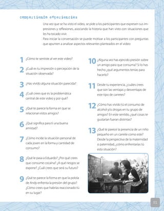 21
compartiendo experiencias
Una vez que se ha visto el video, se pide a los participantes que expresen sus im-
presiones y reflexiones, asociando la historia que han visto con situaciones que
les ha tocado vivir.
Para iniciar la conversación se puede motivar a los participantes con preguntas
que apunten a analizar aspectos relevantes planteados en el video:
1 ¿Cómo te sentiste al ver este video?
2 ¿Cuál es tu impresión o percepción de la
situación observada?
3 ¿Has vivido alguna situación parecida?
4 ¿Cuál crees que es la problemática
central de este video y por qué?
5 ¿Qué te parece la forma en que se
relacionan estos amigos?
6 ¿Qué significa para ti una buena
amistad?
7 ¿Cómo incide la situación personal de
cada joven en la forma y cantidad de
consumo?
8 ¿Qué le pasa a Eduardo? ¿Por qué crees
que consume cocaína? ¿A qué riesgos se
expone? ¿Cuál crees que será su futuro?
9 ¿Qué te parece la forma en que la polola
de Andy enfrenta la presión del grupo?
¿Cómo crees que habrías reaccionado tú
en su lugar?
10¿Alguna vez has ejercido presión sobre
un amigo para que consuma? Si lo has
hecho ¿qué argumentos tenías para
hacerlo?
11Desde tu experiencia, ¿cuáles crees
que son las ventajas y desventajas de
este tipo de carretes?
12¿Cómo has vivido tú el consumo de
alcohol y/o drogas en tu grupo de
amigos? En este sentido, ¿qué cosas te
gustarían fueran distintas?
13¿Qué te parece la presencia de un niño
pequeño en un carrete como este?
Desde la perspectiva de la maternidad
o paternidad, ¿cómo enfrentarías tú
esta situación?
 