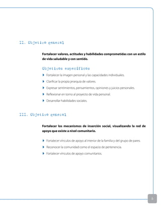 II. Objetivo general
Fortalecer valores, actitudes y habilidades comprometidas con un estilo
de vida saludable y con sentido.
Objetivos específicos
u Fortalecer la imagen personal y las capacidades individuales.
u Clarificar la propia jerarquía de valores.
u Expresar sentimientos, pensamientos, opiniones y juicios personales.
u Reflexionar en torno al proyecto de vida personal.
u Desarrollar habilidades sociales.
III. Objetivo general
Fortalecer los mecanismos de inserción social, visualizando la red de
apoyo que existe a nivel comunitario.
u Fortalecer vínculos de apoyo al interior de la familia y del grupo de pares.
u Reconocer la comunidad como el espacio de pertenencia.
u Fortalecer vínculos de apoyo comunitarios.

 