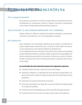 Principios orientadores
Corresponsabilidad
de los jóvenes, asumiendo un rol activo y responsable en el quehacer preventivo,
considerando sus motivaciones, visiones e intereses. Estimular su participación
como actores indispensables del desarrollo del programa.
Integralidad y multidimensionalidad del fenómeno.
Implica abordar los diferentes ángulos del problema (biológicos, psicosociales,
culturales y trascendentes), con una mirada global e integrada.
Pertinencia.
Busca responder a las necesidades específicas de los jóvenes, considerando su
propia realidad, edad, características de su territorio o comunidad, nivel educa-
cional, características socioculturales, diferencias de género, etc.
Las actividades fomentan la valoración de la vida humana, refuerzan la capacidad
y responsabilidad individual y social de cuidarla, y potencian las capacidades resi-
lientes y protectoras que existen en los jóvenes, su familia y su entorno. También,
tienden al fortalecimiento de los“factores protectores”y reducción de los“facto-
res de riesgo”.
Los contenidos de este material incorporan los siguientes aspectos:
u Considerar todas las formas y tipos de consumo de drogas.
u Fomentar la reflexión y la capacidad de tomar decisiones responsables, me-
diante información acorde a la etapa de desarrollo de los destinatarios de los
programas.
u Desarrollar una actitud crítica frente al consumo.
u Aumentar la percepción de riesgo del consumo de alcohol y drogas, basado
en la evidencia científica
u Fortalecimiento de habilidades para resistir la presión de grupos de pares.
u Fortalecimiento de los vínculos con pares, familia, redes, comunidad, etc.

 