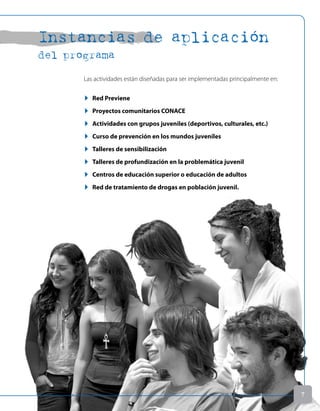 Instancias de aplicación
del programa
Las actividades están diseñadas para ser implementadas principalmente en:
u Red Previene
u Proyectos comunitarios CONACE
u Actividades con grupos juveniles (deportivos, culturales, etc.)
u Curso de prevención en los mundos juveniles
u Talleres de sensibilización
u Talleres de profundización en la problemática juvenil
u Centros de educación superior o educación de adultos
u Red de tratamiento de drogas en población juvenil.

 