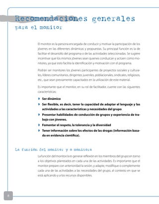 Recomendaciones generales
para el monitor
El monitor es la persona encargada de conducir y motivar la participación de los
jóvenes en las diferentes dinámicas y propuestas. Su principal función es la de
facilitar el desarrollo del programa o de las actividades seleccionadas. Se sugiere
incentivar que los mismos jóvenes sean quienes conduzcan y actúen como mo-
nitores, ya que esto facilita la identificación y motivación con el programa.
Podrán ser monitores los jóvenes participantes de proyectos sociales y cultura-
les, líderes comunitarios, dirigentes juveniles, poblacionales, sindicales, religiosos,
etc., que sean previamente capacitados en la utilización de este material.
Es importante que el monitor, en su rol de facilitador, cuente con las siguientes
características:
u Ser dinámico
u Ser flexible, es decir, tener la capacidad de adaptar el lenguaje y las
actividades a las características y necesidades del grupo
u Presentar habilidades de conducción de grupos y experiencia de tra-
bajo con jóvenes.
u Fomentar el respeto, la tolerancia y la diversidad
u Tener información sobre los efectos de las drogas (información basa-
da en evidencia científica).
La función del monitor y o monitora
La función del monitor/a es generar reflexión en los miembros del grupo en torno
a los objetivos planteados en cada una de las actividades. Es importante que el
monitor prepare con anterioridad la sesión, y adapte, modifique o complemente
cada una de las actividades a las necesidades del grupo, al contexto en que se
está aplicando y a los recursos disponibles.

 