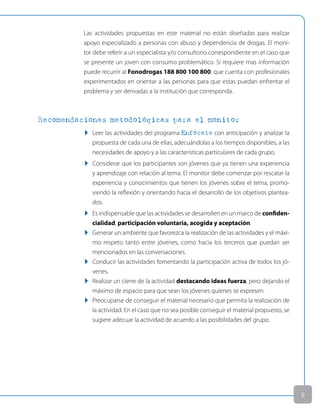 Las actividades propuestas en este material no están diseñadas para realizar
apoyo especializado a personas con abuso y dependencia de drogas. El moni-
tor debe referir a un especialista y/o consultorio correspondiente en el caso que
se presente un joven con consumo problemático. Si requiere mas información
puede recurrir al Fonodrogas 188 800 100 800, que cuenta con profesionales
experimentados en orientar a las personas para que estas puedan enfrentar el
problema y ser derivadas a la institución que corresponda.
Recomendaciones metodológicas para el monitor
u Leer las actividades del programa Enfócate con anticipación y analizar la
propuesta de cada una de ellas, adecuándolas a los tiempos disponibles, a las
necesidades de apoyo y a las características particulares de cada grupo.
u Considerar que los participantes son jóvenes que ya tienen una experiencia
y aprendizaje con relación al tema. El monitor debe comenzar por rescatar la
experiencia y conocimientos que tienen los jóvenes sobre el tema, promo-
viendo la reflexión y orientando hacia el desarrollo de los objetivos plantea-
dos.
u Es indispensable que las actividades se desarrollen en un marco de confiden-
cialidad, participación voluntaria, acogida y aceptación.
u generar un ambiente que favorezca la realización de las actividades y el máxi-
mo respeto tanto entre jóvenes, como hacia los terceros que puedan ser
mencionados en las conversaciones.
u Conducir las actividades fomentando la participación activa de todos los jó-
venes.
u Realizar un cierre de la actividad destacando ideas fuerza, pero dejando el
máximo de espacio para que sean los jóvenes quienes se expresen.
u Preocuparse de conseguir el material necesario que permita la realización de
la actividad. En el caso que no sea posible conseguir el material propuesto, se
sugiere adecuar la actividad de acuerdo a las posibilidades del grupo.

 