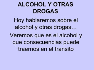 ALCOHOL Y OTRAS DROGAS Hoy hablaremos sobre el alcohol y otras drogas… Veremos que es el alcohol y que consecuencias puede traernos en el transito 