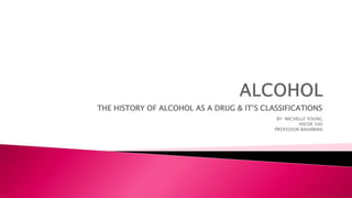 THE HISTORY OF ALCOHOL AS A DRUG & IT’S CLASSIFICATIONS
BY: MICHELLE YOUNG
HSCER 340
PROFESSOR BAHAMAN
 