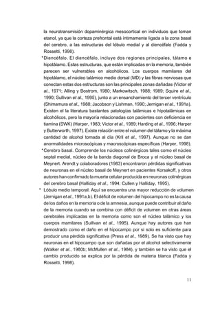 la neurotransmisión dopaminérgica mesocortical en individuos que toman
  etanol, ya que la corteza prefrontal está íntimamente ligada a la zona basal
  del cerebro, a las estructuras del lóbulo medial y al diencéfalo (Fadda y
  Rossetti, 1998).
 *Diencéfalo. El diencéfalo, incluye dos regiones principales, tálamo e
  hipotálamo. Estas estructuras, que están implicadas en la memoria, también
  parecen ser vulnerables en alcohólicos. Los cuerpos mamilares del
  hipotálamo, el núcleo talámico medio dorsal (MD) y las fibras nerviosas que
  conectan estas dos estructuras son las principales zonas dañadas (Victor et
  al., 1971; Alling y Bostrom, 1980; Markowitsch, 1988; 1989; Squire et al.,
  1990; Sullivan et al., 1995), junto a un ensanchamiento del tercer ventrículo
  (Shimamura et al., 1988; Jacobson y Lishman, 1990; Jernigan et al., 1991a).
  Existen el la literatura bastantes patologías talámicas e hipotalámicas en
  alcohólicos, pero la mayoría relacionadas con pacientes con deficiencia en
  tiamina (SWK) (Harper, 1983; Victor et al., 1989; Harding et al., 1996; Harper
  y Butterworth, 1997). Existe relación entre el volumen del tálamo y la máxima
  cantidad de alcohol tomada al día (Kril et al., 1997). Aunque no se dan
  anormalidades microscópicas y macroscópicas específicas (Harper, 1998).
 *Cerebro basal. Comprende los núcleos colinérgicos tales como el núcleo
  septal medial, núcleo de la banda diagonal de Broca y el núcleo basal de
  Meynert. Arendt y colaboradores (1983) encontraron pérdidas significativas
  de neuronas en el núcleo basal de Meynert en pacientes Korsakoff, y otros
  autores han confirmado la muerte celular producida en neuronas colinérgicas
  del cerebro basal (Halliday et al., 1994; Cullen y Halliday, 1995).
* Lóbulo medio temporal. Aquí se encuentra una mayor reducción de volumen
  (Jernigan et al., 1991a,b). El déficit de volumen del hipocampo no es la causa
  de los daños en la memoria o de la amnesia, aunque puede contribuir al daño
  de la memoria cuando se combina con déficit de volumen en otras áreas
  cerebrales implicadas en la memoria como son el núcleo talámico y los
  cuerpos mamilares (Sullivan et al., 1995). Aunque hay autores que han
  demostrado como el daño en el hipocampo por si solo es suficiente para
  producir una pérdida significativa (Press et al., 1989). Se ha visto que hay
  neuronas en el hipocampo que son dañadas por el alcohol selectivamente
  (Walker et al., 1980b; McMullen et al., 1984), y también se ha visto que el
  cambio producido se explica por la pérdida de materia blanca (Fadda y
  Rossetti, 1998).


                                                                            11
 