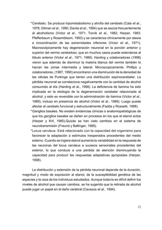 *Cerebelo. Se produce hipometabolismo y atrofia del cerebelo (Cala et al.,
      1978; Gilman et al., 1990; Davila et al., 1994) que se asocia frecuentemente
      al alcoholismo (Victor et al., 1971; Torvik et al., 1982; Harper, 1983;
      Pfefferbaum y Rosembloom, 1993) y se caracteriza clínicamente por ataxia
      e incoordinación de las extremidades inferiores (Victor et al., 1971).
      Macroscópicamente hay degeneración neuronal en la porción anterior y
      superior del vermis cerebeloso, que en muchos casos puede extenderse al
      lóbulo anterior (Victor et al., 1971; 1989). Harding y colaboradores (1998)
      vieron que además de disminuir la materia blanca del vermis también lo
      hacían las zonas intermedia y lateral. Microscopicamente, Phillips y
      colaboradores, (1987, 1990) encontraron una disminución de la densidad de
      las células de Purkinge que tienen una distribución espinocerebelar. La
      pérdida neuronal se correlaciona negativamente con la cantidad de alcohol
      consumido al día (Harding et al., 1998). La deficiencia de tiamina ha sido
      implicada en la etiología de la degenenración cerebelar relacionada al
      alcohol, y esto es reversible con la administración de tiamina (Victor et al.,
      1989), incluso en presencia de alcohol (Victor et al., 1989). Luego puede
      afectar al cerebelo funcional y estructuralmente (Fadda y Rossetti, 1998).
     *Ganglios basales. No existen evidencias clínicas o anatomopatológicas de
      que los ganglios basales se dañen en procesos en los que el etanol actúe
      (Harper y Kril, 1985).Quizás se han visto cambios en el sistema de
      neurotransmisión (Freund y Ballinger, 1989).
     *Locus ceruleus. Está relacionado con la capacidad del organismo para
      favorecer la adaptación a estímulos inesperados procedentes del medio
      externo. Cuando se ingiere etanol aumenta la variabilidad en la respuesta de
      las neuronas del locus ceruleus a sucesos sensoriales procedentes del
      exterior, lo que conduce a una pérdida de atención disminuyendo la
      capacidad para producir las respuestas adaptativas apropiadas (Harper,
      1998).

       La distribución y extensión de la pérdida neuronal depende de la duración,
magnitud y modo de exposición al etanol, de la susceptibilidad genética de las
especies y la raza de los individuos estudiados. Aunque todavía es difícil definir los
niveles de alcohol que causan cambios, se ha sugerido que la retirada de alcohol
puede jugar un papel en el daño cerebral (Cavazos et al., 1994).




                                                                                   12
 