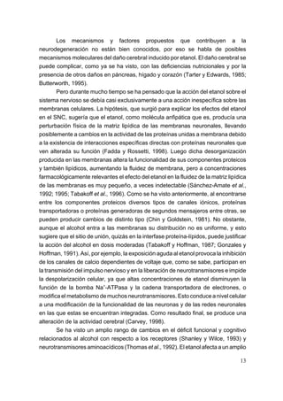Los mecanismos y factores propuestos que contribuyen a la
neurodegeneración no están bien conocidos, por eso se habla de posibles
mecanismos moleculares del daño cerebral inducido por etanol. El daño cerebral se
puede complicar, como ya se ha visto, con las deficiencias nutricionales y por la
presencia de otros daños en páncreas, hígado y corazón (Tarter y Edwards, 1985;
Butterworth, 1995).
        Pero durante mucho tiempo se ha pensado que la acción del etanol sobre el
sistema nervioso se debía casi exclusivamente a una acción inespecífica sobre las
membranas celulares. La hipótesis, que surgió para explicar los efectos del etanol
en el SNC, sugería que el etanol, como molécula anfipática que es, producía una
perturbación física de la matriz lipídica de las membranas neuronales, llevando
posiblemente a cambios en la actividad de las proteínas unidas a membrana debido
a la existencia de interacciones específicas directas con proteínas neuronales que
ven alterada su función (Fadda y Rossetti, 1998). Luego dicha desorganización
producida en las membranas altera la funcionalidad de sus componentes proteicos
y también lipídicos, aumentando la fluidez de membrana, pero a concentraciones
farmacológicamente relevantes el efecto del etanol en la fluidez de la matriz lipídica
de las membranas es muy pequeño, a veces indetectable (Sánchez-Amate et al.,
1992; 1995; Tabakoff et al., 1996). Como se ha visto anteriormente, al encontrarse
entre los componentes proteicos diversos tipos de canales iónicos, proteínas
transportadoras o proteínas generadoras de segundos mensajeros entre otras, se
pueden producir cambios de distinto tipo (Chin y Goldstein, 1981). No obstante,
aunque el alcohol entra a las membranas su distribución no es uniforme, y esto
sugiere que el sitio de unión, quizás en la interfase proteína-lípidos, puede justificar
la acción del alcohol en dosis moderadas (Tabakoff y Hoffman, 1987; Gonzales y
Hoffman, 1991). Así, por ejemplo, la exposición aguda al etanol provoca la inhibición
de los canales de calcio dependientes de voltaje que, como se sabe, participan en
la transmisión del impulso nervioso y en la liberación de neurotransmisores e impide
la despolarización celular, ya que altas concentraciones de etanol disminuyen la
función de la bomba Na+-ATPasa y la cadena transportadora de electrones, o
modifica el metabolismo de muchos neurotransmisores. Esto conduce a nivel celular
a una modificación de la funcionalidad de las neuronas y de las redes neuronales
en las que estas se encuentran integradas. Como resultado final, se produce una
alteración de la actividad cerebral (Carvey, 1998).
        Se ha visto un amplio rango de cambios en el déficit funcional y cognitivo
relacionados al alcohol con respecto a los receptores (Shanley y Wilce, 1993) y
neurotransmisores aminoacídicos (Thomas et al., 1992). El etanol afecta a un amplio

                                                                                     13
 