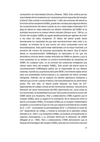 composición de subunidades (Givens y Breese, 1990). Esto verifica que las
subunidades de los receptores son necesarias para la respuesta del receptor
al etanol. Esto sucede a concentraciones 1 mM y las acciones del etanol en
la función de los receptores GABAA puede dar una base para algunos efectos
de comportamiento del etanol cuando se da a dosis bajas-moderadas (0.5
g/kg de etanol en ratas potencian los efectos inhibidores del GABA en la
actividad neuronal en la corteza inferior colicular) (Simson et al., 1991a). La
función del receptor GABAA se regula alostéricamente por agentes de unión
a los sitios de estos receptores. El efecto del etanol puede darse
directamente sin necesidad de que este neurotransmisor esté unido a su
receptor, al contrario de lo que ocurre con otros compuestos como las
benzodiacepinas. Esto podría estar relacionado con la mayor toxicidad y el
aumento del número de acciones secundarias del etanol. Que el etanol
afecta la neurotransmisión GABAérgica se demuestra al ver que los
alcohólicos crónicos tienen niveles reducidos de GABA en plasma y que al
morir presentan en su cerebro un número incrementado de receptores de
GABA. En cualquier caso, no se conocen las sustancias endógenas que
utilizan estos sitios del receptor GABAA. Esta acción del etanol sobre la
neurotransmisión GABAérgica podría ser la responsable de sus efectos
sedantes, hipnóticos y supresores del sueño REM, (movimiento rápido de los
ojos) sus propiedades anticonvulsivas y su capacidad de inducir amnesia
retrógrada. Además, así se explican los efectos depresivos sinérgicos y
aditivos que ocurren cuando el etanol y las benzodiacepinas se administran
juntos. Por otro lado, el etanol puede bloquear los flujos de Ca2+
dependientes de voltaje a través de las membranas celulares, reduciendo la
liberación de varios transmisores del SNC deprimiendo así, como antes se
ha mencionado, la excitabilidad neuronal. Esto puede aumentar la acción del
GABA sobre sus receptores. Wan y colaboradores (1996) sugieren que el
receptor GABAB tiene un papel en la modulación de la interacción entre el
etanol y el receptor GABAA. El receptor GABAB es un receptor metabotrópico
acoplado a una proteína G que se cree que regula la actividad de los canales
de K+ y Ca2+, aumentando la permeabilidad del K+ o inhibiendo el canal de
Ca2+ dependiente de voltaje, y modula la actividad de la adenilato ciclasa
(Kandel et al., 2001). Los receptores GABAB se localizan principalmente en
regiones presinapticas y su actividad disminuye la liberación de GABA
(Misgeld et al., 1995). Wan y colaboradores (1996) demostraron que el
bloqueo farmacológico del receptor GABAB descubre el incremento inducido

                                                                            16
 