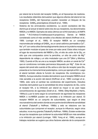 por etanol de la función del receptor GABAA en el hipocampo de roedores.
    Los resultados obtenidos demuestran que algunos efectos del etanol en los
    receptores GABAA del hipocampo pueden necesitar un bloqueo de los
    receptores GABAB presinápticos (Eckardt et al., 1998).
•   Sistema de los aminoácidos excitatorios. La acción excitadora del Glu
    disminuye al actuar el etanol sobre dos de sus receptores, los denominados
    NMDA y no NMDA. Ejemplos de estos últimos son el KA (kainato) y el AMPA
    (ácido "-N-3-hidroxi-5-metilisoxazol-4-propiónico). Siendo el NMDA
    considerado como el más sensible a los efectos del etanol (Hoffman et al.,
    1989; Lovinger et al., 1989). El receptor NMDA es un complejo
    macromolecular análogo al GABAA, es un canal catiónico permeable a Ca2+,
    Na+ y K+ con varios sitios farmacológicamente claros en la proteína receptora
    que también modulan el paso de iones por este canal. Estos sitios incluyen
    el lugar de reconocimiento del NMDA y Glu, el sitio de unión de la Gly, un
    sitio que une compuestos como la penicilina, un sitio de unión de Mg2+
    dependiente de voltaje y un sitio modulador que une Zn2+(Mori y Mishina,
    1995). Cuando el Glu se une a su receptor NMDA, se abre un canal de Ca2+
    que en condiciones normales permanece bloqueado por Mg2+. Este ión se
    separa del canal sólo cuando el Glu activa a otro tipo de receptor para Glu,
    presente en la misma terminal postsináptica, como por ejemplo el KA. Luego
    el etanol también afecta la función de receptores Glu ionotrópicos (no-
    NMDA). Aunque estudios iniciales demostraron que el receptor NMDA era el
    más sensible a la acción del etanol (Hoffman et al., 1989; Lovinger et al.,
    1989), esto varía al cambiar las condiciones del experimento. Estudios
    recientes demuestran que la sensibilidad de otros receptores de Glu, como
    el receptor KA, a la inhibición por etanol es mayor si se usan bajas
    concentraciones de agonistas (Snell et al., 1994b; Dildy-Mayfield y Harris,
    1994a,b) y por lo tanto según la concentración de agonistas los receptores
    NMDA o no-NMDA pueden ser sensibles a la inhibición por etanol. El
    receptor NMDA es un conjunto de subunidades, que según el área
    neuroanatómica del cerebro donde se encuentre tendrá diferente sensibilidad
    al etanol (Tabakoff y Hoffman, 1996b) y esto se relaciona con las
    subunidades que componen el receptor, aunque la influencia, según otros
    estudios, no es muy grande (Tabakoff y Hoffman, 1996b). Existen evidencias
    de que los receptores que contienen la subunidad NR2B son más sensibles
    a la inhibición por etanol (Lovinger, 1995; Yang et al., 1996), aunque en
    trabajos recientes se sugiere que otros factores además de la composición

                                                                              17
 