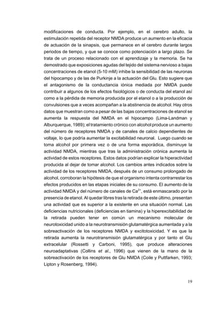 modificaciones de conducta. Por ejemplo, en el cerebro adulto, la
estimulación repetida del receptor NMDA produce un aumento en la eficacia
de actuación de la sinapsis, que permanece en el cerebro durante largos
periodos de tiempo, y que se conoce como potenciación a largo plazo. Se
trata de un proceso relacionado con el aprendizaje y la memoria. Se ha
demostrado que exposiciones agudas del tejido del sistema nervioso a bajas
concentraciones de etanol (5-10 mM) inhibe la sensibilidad de las neuronas
del hipocampo y de las de Purkinje a la actuación del Glu. Esto sugiere que
el antagonismo de la conductancia iónica mediada por NMDA puede
contribuir a algunos de los efectos fisiológicos o de conducta del etanol así
como a la pérdida de memoria producida por el etanol o a la producción de
convulsiones que a veces acompañan a la abstinencia de alcohol. Hay otros
datos que muestran como a pesar de las bajas concentraciones de etanol se
aumenta la respuesta del NMDA en el hipocampo (Lima-Landman y
Alburquerque, 1989); el tratamiento crónico con alcohol produce un aumento
del número de receptores NMDA y de canales de calcio dependientes de
voltaje, lo que podría aumentar la excitabilidad neuronal. Luego cuando se
toma alcohol por primera vez o de una forma esporádica, disminuye la
actividad NMDA, mientras que tras la administración crónica aumenta la
actividad de estos receptores. Estos datos podrían explicar la hiperactividad
producida al dejar de tomar alcohol. Los cambios antes indicados sobre la
actividad de los receptores NMDA, después de un consumo prolongado de
alcohol, corroboran la hipótesis de que el organismo intenta contrarrestar los
efectos producidos en las etapas iniciales de su consumo. El aumento de la
actividad NMDA y del número de canales de Ca2+, está enmascarado por la
presencia de etanol. Al quedar libres tras la retirada de este último, presentan
una actividad que es superior a la existente en una situación normal. Las
deficiencias nutricionales (deficiencias en tiamina) y la hiperexcitabilidad de
la retirada pueden tener en común un mecanismo molecular de
neurotoxicidad unido a la neurotransmisión glutamatérgica aumentada y a la
sobreactivación de los receptores NMDA y excitotoxicidad. Y es que la
retirada aumenta la neurotransmisión glutamatérgica y por tanto el Glu
extracelular (Rossetti y Carboni, 1995), que produce alteraciones
neuroadaptativas (Collins et al., 1996) que vienen de la mano de la
sobreactivación de los receptores de Glu NMDA (Coile y Puttfarken, 1993;
Lipton y Rosenberg, 1994).


                                                                             19
 