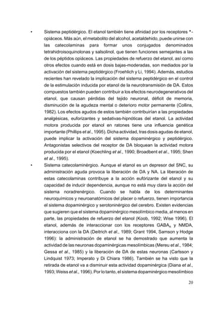 •   Sistema peptidérgico. El etanol también tiene afinidad por los receptores *-
    opiáceos. Más aún, el metabolito del alcohol, acetaldehido, puede unirse con
    las catecolaminas para formar unos conjugados denominados
    tetrahidroisoquinolonas y salsolinol, que tienen funciones semejantes a las
    de los péptidos opiáceos. Las propiedades de refuerzo del etanol, así como
    otros efectos cuando está en dosis bajas-moderadas, son mediados por la
    activación del sistema peptidérgico (Froehlich y Li, 1994). Además, estudios
    recientes han revelado la implicación del sistema peptidérgico en el control
    de la estimulación inducida por etanol de la neurotransmisión de DA. Estos
    compuestos también pueden contribuir a los efectos neurodegenerativos del
    etanol, que causan pérdidas del tejido neuronal, déficit de memoria,
    disminución de la agudeza mental o deterioro motor permanente (Collins,
    1982). Los efectos agudos de estos también contribuirían a las propiedades
    analgésicas, euforizantes y sedativas-hipnóticas del etanol. La actividad
    motora producida por etanol en ratones tiene una influencia genética
    importante (Phillips et al., 1995). Dicha actividad, tras dosis agudas de etanol,
    puede implicar la activación del sistema dopaminérgico y peptidérgico.
    Antagonistas selectivos del receptor de DA bloquean la actividad motora
    producida por el etanol (Koechling et al., 1990; Broadbent et al., 1995; Shen
    et al., 1995).
•   Sistema catecolaminérgico. Aunque el etanol es un depresor del SNC, su
    administración aguda provoca la liberación de DA y NA. La liberación de
    estas catecolaminas contribuye a la acción eufórizante del etanol y su
    capacidad de inducir dependencia, aunque no está muy clara la acción del
    sistema noradrenérgico. Cuando se habla de los determinantes
    neuroquímicos y neuroanatómicos del placer o refuerzo, tienen importancia
    el sistema dopaminérgico y serotoninérgico del cerebro. Existen evidencias
    que sugieren que el sistema dopaminérgico mesolímbico media, al menos en
    parte, las propiedades de refuerzo del etanol (Koob, 1992; Wise 1996). El
    etanol, además de interaccionar con los receptores GABAA y NMDA,
    interacciona con la DA (Deitrich et al., 1989; Grant 1994, Samson y Hodge
    1996): la administración de etanol se ha demostrado que aumenta la
    actividad de las neuronas dopaminérgicas mesolímbicas (Mereu et al., 1984;
    Gessa et al., 1985) y la liberación de DA de estas neuronas (Carlsson y
    Lindquist 1973; Imperato y Di Chiara 1986). También se ha visto que la
    retirada de etanol va a disminuir esta actividad dopaminérgica (Diana et al.,
    1993; Weiss et al., 1996). Por lo tanto, el sistema dopaminérgico mesolímbico

                                                                                  20
 