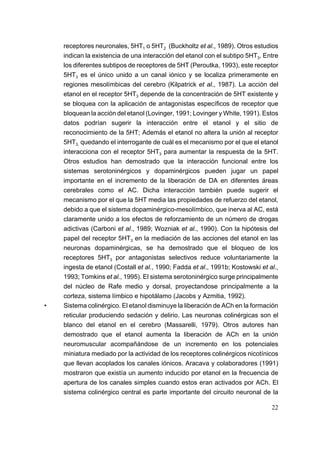 receptores neuronales, 5HT1 o 5HT2 (Buckholtz et al., 1989). Otros estudios
    indican la existencia de una interacción del etanol con el subtipo 5HT3. Entre
    los diferentes subtipos de receptores de 5HT (Peroutka, 1993), este receptor
    5HT3 es el único unido a un canal iónico y se localiza primeramente en
    regiones mesolímbicas del cerebro (Kilpatrick et al., 1987). La acción del
    etanol en el receptor 5HT3 depende de la concentración de 5HT existente y
    se bloquea con la aplicación de antagonistas específicos de receptor que
    bloquean la acción del etanol (Lovinger, 1991; Lovinger y White, 1991). Estos
    datos podrían sugerir la interacción entre el etanol y el sitio de
    reconocimiento de la 5HT; Además el etanol no altera la unión al receptor
    5HT3, quedando el interrogante de cuál es el mecanismo por el que el etanol
    interacciona con el receptor 5HT3 para aumentar la respuesta de la 5HT.
    Otros estudios han demostrado que la interacción funcional entre los
    sistemas serotoninérgicos y dopaminérgicos pueden jugar un papel
    importante en el incremento de la liberación de DA en diferentes áreas
    cerebrales como el AC. Dicha interacción también puede sugerir el
    mecanismo por el que la 5HT media las propiedades de refuerzo del etanol,
    debido a que el sistema dopaminérgico-mesolímbico, que inerva al AC, está
    claramente unido a los efectos de reforzamiento de un número de drogas
    adictivas (Carboni et al., 1989; Wozniak et al., 1990). Con la hipótesis del
    papel del receptor 5HT3 en la mediación de las acciones del etanol en las
    neuronas dopaminérgicas, se ha demostrado que el bloqueo de los
    receptores 5HT3 por antagonistas selectivos reduce voluntariamente la
    ingesta de etanol (Costall et al., 1990; Fadda et al., 1991b; Kostowski et al.,
    1993; Tomkins et al., 1995). El sistema serotoninérgico surge principalmente
    del núcleo de Rafe medio y dorsal, proyectandose principalmente a la
    corteza, sistema límbico e hipotálamo (Jacobs y Azmitia, 1992).
•   Sistema colinérgico. El etanol disminuye la liberación de ACh en la formación
    reticular produciendo sedación y delirio. Las neuronas colinérgicas son el
    blanco del etanol en el cerebro (Massarelli, 1979). Otros autores han
    demostrado que el etanol aumenta la liberación de ACh en la unión
    neuromuscular acompañándose de un incremento en los potenciales
    miniatura mediado por la actividad de los receptores colinérgicos nicotínicos
    que llevan acoplados los canales iónicos. Aracava y colaboradores (1991)
    mostraron que existía un aumento inducido por etanol en la frecuencia de
    apertura de los canales simples cuando estos eran activados por ACh. El
    sistema colinérgico central es parte importante del circuito neuronal de la

                                                                                22
 