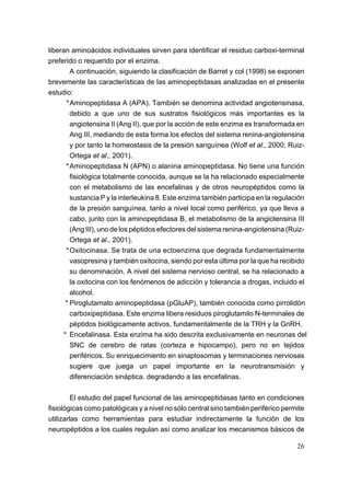 liberan aminoácidos individuales sirven para identificar el residuo carboxi-terminal
preferido o requerido por el enzima.
        A continuación, siguiendo la clasificación de Barret y col (1998) se exponen
brevemente las características de las aminopeptidasas analizadas en el presente
estudio:
      *Aminopeptidasa A (APA). También se denomina actividad angiotensinasa,
        debido a que uno de sus sustratos fisiológicos más importantes es la
        angiotensina II (Ang II), que por la acción de este enzima es transformada en
        Ang III, mediando de esta forma los efectos del sistema renina-angiotensina
        y por tanto la homeostasis de la presión sanguínea (Wolf et al., 2000; Ruiz-
        Ortega et al., 2001).
      *Aminopeptidasa N (APN) o alanina aminopeptidasa. No tiene una función
        fisiológica totalmente conocida, aunque se la ha relacionado especialmente
        con el metabolismo de las encefalinas y de otros neuropéptidos como la
        sustancia P y la interleukina 8. Este enzima también participa en la regulación
        de la presión sanguínea, tanto a nivel local como periférico, ya que lleva a
        cabo, junto con la aminopeptidasa B, el metabolismo de la angiotensina III
        (Ang III), uno de los péptidos efectores del sistema renina-angiotensina (Ruiz-
        Ortega et al., 2001).
      *Oxitocinasa. Se trata de una ectoenzima que degrada fundamentalmente
        vasopresina y también oxitocina, siendo por esta última por la que ha recibido
        su denominación. A nivel del sistema nervioso central, se ha relacionado a
        la oxitocina con los fenómenos de adicción y tolerancia a drogas, incluido el
        alcohol.
      * Piroglutamato aminopeptidasa (pGluAP), también conocida como pirrolidón
        carboxipeptidasa. Este enzima libera residuos piroglutamilo N-terminales de
        péptidos biológicamente activos, fundamentalmente de la TRH y la GnRH.
     * Encefalinasa. Esta enzima ha sido descrita exclusivamente en neuronas del
        SNC de cerebro de ratas (corteza e hipocampo), pero no en tejidos
        periféricos. Su enriquecimiento en sinaptosomas y terminaciones nerviosas
        sugiere que juega un papel importante en la neurotransmisión y
        diferenciación sináptica. degradando a las encefalinas.

         El estudio del papel funcional de las aminopeptidasas tanto en condiciones
fisiológicas como patológicas y a nivel no sólo central sino también periférico permite
utilizarlas como herramientas para estudiar indirectamente la función de los
neuropéptidos a los cuales regulan así como analizar los mecanismos básicos de

                                                                                    26
 