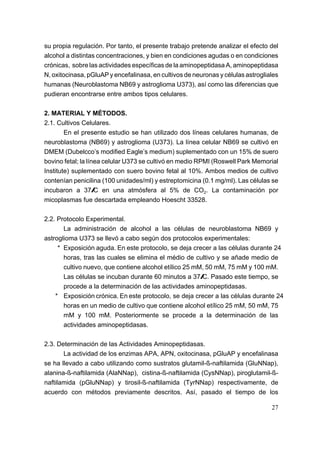 su propia regulación. Por tanto, el presente trabajo pretende analizar el efecto del
alcohol a distintas concentraciones, y bien en condiciones agudas o en condiciones
crónicas, sobre las actividades específicas de la aminopeptidasa A, aminopeptidasa
N, oxitocinasa, pGluAP y encefalinasa, en cultivos de neuronas y células astrogliales
humanas (Neuroblastoma NB69 y astroglioma U373), así como las diferencias que
pudieran encontrarse entre ambos tipos celulares.

2. MATERIAL Y MÉTODOS.
2.1. Cultivos Celulares.
        En el presente estudio se han utilizado dos líneas celulares humanas, de
neuroblastoma (NB69) y astroglioma (U373). La línea celular NB69 se cultivó en
DMEM (Dubelcco’s modified Eagle’s medium) suplementado con un 15% de suero
bovino fetal; la línea celular U373 se cultivó en medio RPMI (Roswell Park Memorial
Institute) suplementado con suero bovino fetal al 10%. Ambos medios de cultivo
contenían penicilina (100 unidades/ml) y estreptomicina (0.1 mg/ml). Las células se
incubaron a 37/C en una atmósfera al 5% de CO2. La contaminación por
micoplasmas fue descartada empleando Hoescht 33528.

2.2. Protocolo Experimental.
       La administración de alcohol a las células de neuroblastoma NB69 y
astroglioma U373 se llevó a cabo según dos protocolos experimentales:
     * Exposición aguda. En este protocolo, se deja crecer a las células durante 24
       horas, tras las cuales se elimina el médio de cultivo y se añade medio de
       cultivo nuevo, que contiene alcohol etílico 25 mM, 50 mM, 75 mM y 100 mM.
       Las células se incuban durante 60 minutos a 37/C. Pasado este tiempo, se
       procede a la determinación de las actividades aminopeptidasas.
    * Exposición crónica. En este protocolo, se deja crecer a las células durante 24
       horas en un medio de cultivo que contiene alcohol etílico 25 mM, 50 mM, 75
       mM y 100 mM. Posteriormente se procede a la determinación de las
       actividades aminopeptidasas.

2.3. Determinación de las Actividades Aminopeptidasas.
       La actividad de los enzimas APA, APN, oxitocinasa, pGluAP y encefalinasa
se ha llevado a cabo utilizando como sustratos glutamil-ß-naftilamida (GluNNap),
alanina-ß-naftilamida (AlaNNap), cistina-ß-naftilamida (CysNNap), piroglutamil-ß-
naftilamida (pGluNNap) y tirosil-ß-naftilamida (TyrNNap) respectivamente, de
acuerdo con métodos previamente descritos. Así, pasado el tiempo de los

                                                                                  27
 