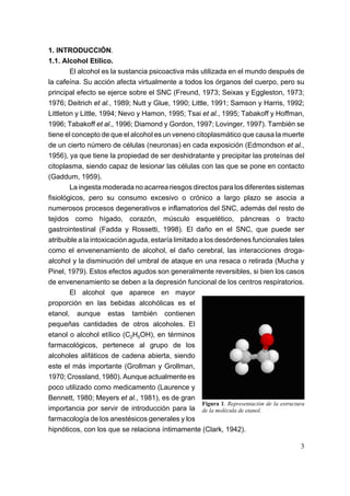 1. INTRODUCCIÓN.
1.1. Alcohol Etílico.
        El alcohol es la sustancia psicoactiva más utilizada en el mundo después de
la cafeína. Su acción afecta virtualmente a todos los órganos del cuerpo, pero su
principal efecto se ejerce sobre el SNC (Freund, 1973; Seixas y Eggleston, 1973;
1976; Deitrich et al., 1989; Nutt y Glue, 1990; Little, 1991; Samson y Harris, 1992;
Littleton y Little, 1994; Nevo y Hamon, 1995; Tsai et al., 1995; Tabakoff y Hoffman,
1996; Tabakoff et al., 1996; Diamond y Gordon, 1997; Lovinger, 1997). También se
tiene el concepto de que el alcohol es un veneno citoplasmático que causa la muerte
de un cierto número de células (neuronas) en cada exposición (Edmondson et al.,
1956), ya que tiene la propiedad de ser deshidratante y precipitar las proteínas del
citoplasma, siendo capaz de lesionar las células con las que se pone en contacto
(Gaddum, 1959).
        La ingesta moderada no acarrea riesgos directos para los diferentes sistemas
fisiológicos, pero su consumo excesivo o crónico a largo plazo se asocia a
numerosos procesos degenerativos e inflamatorios del SNC, además del resto de
tejidos como hígado, corazón, músculo esquelético, páncreas o tracto
gastrointestinal (Fadda y Rossetti, 1998). El daño en el SNC, que puede ser
atribuible a la intoxicación aguda, estaría limitado a los desórdenes funcionales tales
como el envenenamiento de alcohol, el daño cerebral, las interacciones droga-
alcohol y la disminución del umbral de ataque en una resaca o retirada (Mucha y
Pinel, 1979). Estos efectos agudos son generalmente reversibles, si bien los casos
de envenenamiento se deben a la depresión funcional de los centros respiratorios.
        El alcohol que aparece en mayor
proporción en las bebidas alcohólicas es el
etanol, aunque estas también contienen
pequeñas cantidades de otros alcoholes. El
etanol o alcohol etílico (C2H5OH), en términos
farmacológicos, pertenece al grupo de los
alcoholes alifáticos de cadena abierta, siendo
este el más importante (Grollman y Grollman,
1970; Crossland, 1980). Aunque actualmente es
poco utilizado como medicamento (Laurence y
Bennett, 1980; Meyers et al., 1981), es de gran
                                                      Figura 1. Representación de la estructura
importancia por servir de introducción para la de la molécula de etanol.
farmacología de los anestésicos generales y los
hipnóticos, con los que se relaciona íntimamente (Clark, 1942).

                                                                                             3
 