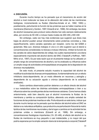 4. DISCUSIÓN.
        Durante mucho tiempo se ha pensado que el mecanismo de acción del
alcohol a nivel molecular se basa en la alteración del orden de las membranas
biológicas, incrementando su fluidez (Sánchez-Amate et al., 1992; 1995) y,
posiblemente, perturbando la función de las proteínas que se hallan insertas en la
membrana (Diamond y Gordon, 1997; Eckardt et al., 1998). Sin embargo, las dosis
de alcohol necesarias para producir estos efectos han sido siempre relativamente
altas, por encima de 50 mM, e incluso hasta niveles de 200 mM y 400 mM.
        Sin embargo, cada vez hay más evidencias que sugieren que dosis mas
bajas de alcohol pueden actuar directamente sobre proteínas concretas y, más
específicamente, sobre canales operados por receptor, como los del GABA o
glutamato. Mas aun, diversos trabajos in vivo e in vitro sugieren que el etanol a
concentraciones consideradas no tóxicas e incluso inferiores, inhiben la función de
los canales de calcio dependientes de voltaje, los cuales representarían una diana
especialmente importante del alcohol dentro del SNC (Tabakoff y Hoffman, 1987;
Mihic et al., 1997). Es por esta razón que en el presente trabajo se ha utilizado un
amplio rango de concentraciones de alcohol y se ha analizado su influencia sobre
un amplio rango de actividades aminopeptidasas encargadas de la degradación de
diversos neuropéptidos.
        De este modo, el presente estudio muestra la capacidad del alcohol de
modificar la actividad de diversas aminopeptidasas, fundamentalmente con un efecto
inhibitorio dosis-dependiente, de un modo diferente en neuronas y astroglía y
dependiente de su actuación aguda o crónica (dependiendo de la actividad
analizada).
        Estos cambios observados podrían deberse a un efecto directo del alcohol
o sus metabolitos sobre las distintas actividades aminopeptidasas o bien a su
influencia sobre los constituyentes de las membranas celulares. Como hemos citado
anteriormente, está bien descrito que el alcohol incrementa la fluidez de la
membrana y cambia su composición lipídica, alterando una amplia variedad de
funciones de las proteínas insertas en ella. Profundizando en este tema, indicar que
durante mucho tiempo se ha pensado que los efectos del alcohol sobre el SNC se
debían a su naturaleza anfipática, que produciría una perturbación física de la matriz
lipídica de las membranas neuronales y daría lugar a cambios en la actividad de las
proteínas unidas a membrana (Eckardt et al., 1998). Sin embargo, a
concentraciones fisiológicas importantes (10- 20 mM), el efecto del alcohol en la
fluidez de membrana es muy pequeño o casi indetectable, y no mayor del que
podría esperarse por la simple variación diaria de la temperatura corporal (Tabakoff

                                                                                   39
 