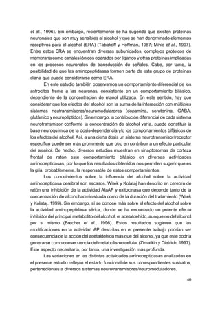 et al., 1996). Sin embargo, recientemente se ha sugerido que existen proteínas
neuronales que son muy sensibles al alcohol y que se han denominado elementos
receptivos para el alcohol (ERA) (Tabakoff y Hoffman, 1987; Mihic et al., 1997).
Entre estos ERA se encuentran diversas subunidades, complejos proteicos de
membrana como canales iónicos operados por ligando y otras proteínas implicadas
en los procesos neuronales de transducción de señales. Cabe, por tanto, la
posibilidad de que las aminopeptidasas formen parte de este grupo de proteínas
diana que puede considerarse como ERA.
        En este estudio también observamos un comportamiento diferencial de los
astrocitos frente a las neuronas, consistente en un comportamiento bifásico,
dependiente de la concentración de etanol utilizada. En este sentido, hay que
considerar que los efectos del alcohol son la suma de la interacción con múltiples
sistemas neutransmisores/neuromodularores (dopamina, serotonina, GABA,
glutámico y neuropéptidos). Sin embargo, la contribución diferencial de cada sistema
neurotransmisor conforme la concentración de alcohol varía, puede constituir la
base neuroquímica de la dosis-dependencia y/o los comportamientos bifásicos de
los efectos del alcohol. Así, a una cierta dosis un sistema neurotransmisor/receptor
específico puede ser más prominente que otro en contribuir a un efecto particular
del alcohol. De hecho, diversos estudios muestran en sinaptosomas de corteza
frontal de ratón este comportamiento bifásico en diversas actividades
aminopeptidasas, por lo que los resultados obtenidos nos permiten sugerir que es
la glía, probablemente, la responsable de estos comportamientos.
        Los conocimientos sobre la influencia del alcohol sobre la actividad
aminopeptidasa cerebral son escasos. Witek y Kolataj han descrito en cerebro de
ratón una inhibición de la actividad AlaAP y oxitocinasa que depende tanto de la
concentración de alcohol administrada como de la duración del tratamiento (Witek
y Kolataj, 1999). Sin embargo, sí se conoce más sobre el efecto del alcohol sobre
la actividad aminopeptidasa sérica, donde se ha encontrado un potente efecto
inhibidor del principal metabolito del alcohol, el acetaldehido, aunque no del alcohol
por si mismo (Brecher et al., 1996). Estos resultados sugieren que las
modificaciones en la actividad AP descritas en el presente trabajo podrían ser
consecuencia de la acción del acetaldehido más que del alcohol, ya que este podría
generarse como consecuencia del metabolismo celular (Zimatkin y Dietrich, 1997).
Este aspecto necesitaría, por tanto, una investigación más profunda.
        Las variaciones en las distintas actividades aminopeptidasas analizadas en
el presente estudio reflejan el estado funcional de sus correspondientes sustratos,
pertenecientes a diversos sistemas neurotransmisores/neuromoduladores.

                                                                                   40
 