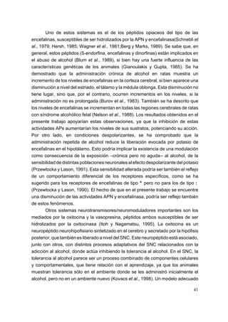 Uno de estos sistemas es el de los péptidos opiaceos del tipo de las
encefalinas, susceptibles de ser hidrolizados por la APN y encefalinasa(Schnebli et
al., 1979; Hersh, 1985; Wagner et al., 1981;Berg y Marks, 1989). Se sabe que, en
general, estos péptidos (ß-endorfina, encefalinas y dinorfinas) están implicados en
el abuso de alcohol (Blum et al., 1989), si bien hay una fuerte influencia de las
características genéticas de los animales (Gianoulakis y Gupta, 1985). Se ha
demostrado que la administración crónica de alcohol en ratas muestra un
incremento de los niveles de encefalinas en la corteza cerebral, si bien aparece una
disminución a nivel del estriado, el tálamo y la médula oblonga. Esta disminución no
tiene lugar, sino que, por el contrario, ocurren incrementos en los niveles, si la
administración no es prolongada (Burov et al., 1983). También se ha descrito que
los niveles de encefalinas se incrementan en todas las regiones cerebrales de ratas
con síndrome alcohólico fetal (Nelson et al., 1988). Los resultados obtenidos en el
presente trabajo apoyarían estas observaciones, ya que la inhibición de estas
actividades APs aumentarían los niveles de sus sustratos, potenciando su acción.
Por otro lado, en condiciones despolarizantes, se ha comprobado que la
administración repetida de alcohol reduce la liberación evocada por potasio de
encefalinas en el hipotálamo. Esto podría implicar la existencia de una modulación
como consecuencia de la exposición –crónica pero no aguda-- al alcohol, de la
sensibilidad de distintas poblaciones neuronales al efecto despolarizante del potasio
(Przewlocka y Lason, 1991). Esta sensibilidad alterada podría ser también el reflejo
de un comportamiento diferencial de los receptores específicos, como se ha
sugerido para los receptores de encefalinas de tipo * pero no para los de tipo :
(Przewlocka y Lason, 1990). El hecho de que en el presente trabajo se encuentre
una disminución de las actividades APN y encefalinasa, podría ser reflejo también
de estos fenómenos.
        Otros sistemas neurotransmisores/neuromoduladores importantes son los
mediados por la oxitocina y la vasopresina, péptidos ambos susceptibles de ser
hidrolizados por la oxitocinasa (Itoh y Nagamatsu, 1995). La oxitocina es un
neuropéptido neurohipofisiario sintetizado en el cerebro y secretado por la hipófisis
posterior, que también es liberado a nivel del SNC. Este neuropéptido está asociado,
junto con otros, con distintos procesos adaptativos del SNC relacionados con la
adicción al alcohol, donde actúa inhibiendo la tolerancia al alcohol. En el SNC, la
tolerancia al alcohol parece ser un proceso combinado de componentes celulares
y comportamentales, que tiene relación con el aprendizaje, ya que los animales
muestran tolerancia sólo en el ambiente donde se les administró inicialmente el
alcohol, pero no en un ambiente nuevo (Kovacs et al., 1998). Un modelo adecuado

                                                                                  41
 