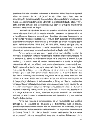 para investigar este fenómeno consiste en el desarrollo de una tolerancia rápida al
efecto hipotérmico del alcohol (Szabó et al., 1988; 1989). Pues bien, la
administración de oxitocina evita el desarrollo de tolerancia al etanol en ratones, de
forma especialmente potente si se administra a nivel central (Szabó et al., 1989).
Esto apoya la teoría de que la oxitocina actúa sobre el SNC para influenciar la
respuesta adaptativa a las drogas.
        La administración central de oxitocina a dosis que inhiban el desarrollo de una
rápida tolerancia al alcohol, incrementa, además, los niveles de noradrenalina en
el hipotálamo, de dopamina en el estriado y la médula oblonga y de serotonina en
el hipocampo y el estriado (Szabó et al., 1988), es decir, que afecta profundamente
a la neurotransmisión por monoaminas. El mecanismo de acción del alcohol sobre
estos neurotransmisores en el SNC no está claro. Parece ser que tanto la
neurotransmisión serotoninérgica como la dopaminérgica se alteran durante la
inhibición de la tolerancia provocada por la oxitocina (Szabó et al., 1988).
        Parece claro, pues que este y quizá otros neuropéptidos modulan la
respuesta al alcohol en particular y a las drogas de abuso en general. En el caso de
la oxitocina, su efecto es inhibir el desarrollo de la tolerancia al alcohol. Así, el
alcohol podría actuar sobre el sistema nervioso central a través de múltiples
mecanismos y la oxitocina inhibiría los procesos adaptativos en respuesta al alcohol.
Debido a la implicación de esta transmisión oxitocinérgica, y por extensión, de los
receptores de oxitocina en estos efectos, se ha propuesto que las neuronas
oxitocinérgicas del SNC (principalmente localizadas en el cerebro basal y las
estructuras límbicas) son elementos integrantes de la respuesta adaptativa del
cerebro al alcohol. La respuesta adaptativa del SNC a la administración repetida de
la droga da lugar a la tolerancia y a la dependencia física y psicológica. La activación
de la neurotransmisión oxitocinérgica en estas circunstancias puede representar un
mecanismo fisiológico de compensación importante, especialmente en la adaptación
neuronal temprana y podría prevenir el rápido inicio de la tolerancia y dependencia
a la droga (Kovacs et al., 1998). Nuestros resultados muestran un claro efecto
inhibidor del etanol sobre la actividad oxitocinasa, que actuaría potenciando la
función de la oxitocina.
        Por lo que respecta a la vasopresina, es un neuropéptido que también
participa en el desarrollo de tolerancia y o dependencia física al alcohol,
probablemente relacionado también con los mecanismos de aprendizaje, aunque
probablemente a través de estructuras diferentes a las implicadas en la memoria
(Hoffman y Tabakoff, 1981). Se ha descrito que este efecto parece darse a través
de su receptor V1 y tras la producción de segundos mensajeros (Briley et al., 1994),

                                                                                     42
 