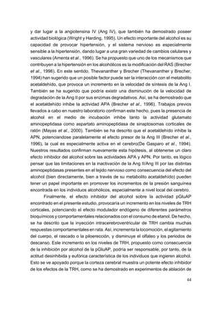 y dar lugar a la angiotensina IV (Ang IV), que también ha demostrado poseer
actividad biológica (Wright y Harding, 1995). Un efecto importante del alcohol es su
capacidad de provocar hipertensión, y el sistema nervioso es especialmente
sensible a la hipertensión, dando lugar a una gran variedad de cambios celulares y
vasculares (Amenta et al., 1996). Se ha propuesto que uno de los mecanismos que
contribuyen a la hipertensión en los alcohólicos es la modificación del RAS (Brecher
et al., 1996). En este sentido, Thevananther y Brecher (Thevananther y Brecher,
1994) han sugerido que un posible factor puede ser la interacción con el metabolito
acetaldehído, que provoca un incremento en la velocidad de síntesis de la Ang I.
También se ha sugerido que podría existir una disminución de la velocidad de
degradación de la Ang II por sus enzimas degradativos. Así, se ha demostrado que
el acetaldehído inhibe la actividad APA (Brecher et al., 1996). Trabajos previos
llevados a cabo en nuestro laboratorio confirman este hecho, pues la presencia de
alcohol en el medio de incubación inhibe tanto la actividad glutamato
aminopeptidasa como aspartato aminopeptidasa de sinaptosomas corticales de
ratón (Mayas et al., 2000). También se ha descrito que el acetaldehído inhibe la
APN, potenciandose paralelamente el efecto presor de la Ang III (Brecher et al.,
1996), la cual es especialmente activa en el cerebro(De Gasparo et al., 1994).
Nuestros resultados confirman nuevamente esta hipótesis, al obtenerse un claro
efecto inhibidor del alcohol sobre las actividades APA y APN. Por tanto, es lógico
pensar que las limitaciones en la inactivación de la Ang II/Ang III por las distintas
aminopeptidasas presentes en el tejido nervioso como consecuencia del efecto del
alcohol (bien directamente, bien a través de su metabolito acetaldehído) pueden
tener un papel importante en promover los incrementos de la presión sanguínea
encontrada en los individuos alcohólicos, especialmente a nivel local del cerebro.
        Finalmente, el efecto inhibidor del alcohol sobre la actividad pGluAP
encontrado en el presente estudio, provocaría un incremento en los niveles de TRH
corticales, potenciando el efecto modulador endógeno de diferentes parámetros
bioquímicos y comportamentales relacionados con el consumo de etanol. De hecho,
se ha descrito que la inyección intracerebroventricular de TRH cambia muchas
respuestas comportamentales en rata. Así, incrementa la locomoción, el agitamiento
del cuerpo, el rascado o la piloerección, y disminuye el olfateo y los periodos de
descanso. Este incremento en los niveles de TRH, propuesto como consecuencia
de la inhibición por alcohol de la pGluAP, podría ser responsable, por tanto, de la
actitud desinhibida y eufórica característica de los individuos que ingieren alcohol.
Esto se ve apoyado porque la corteza cerebral muestra un potente efecto inhibidor
de los efectos de la TRH, como se ha demostrado en experimentos de ablación de

                                                                                  44
 
