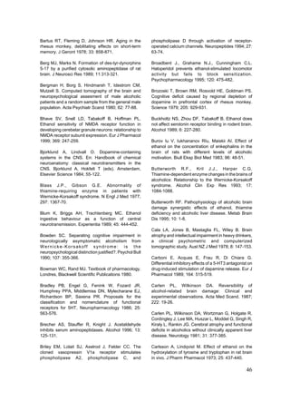 Bartus RT, Fleming D, Johnson HR. Aging in the            phospholipase D through activation of receptor-
rhesus monkey, debilitating effects on short-term         operated calcium channels. Neuropeptides 1994; 27:
memory. J Geront 1978; 33: 858-871.                       63-74.

Berg MJ, Marks N. Formation of des-tyr-dynorphins         Broadbent J., Grahame N.J., Cunningham C.L.
5-17 by a purified cytosolic aminopeptidase of rat        Haloperidol prevents ethanol-stimulated locomotor
brain. J Neurosci Res 1989; 11:313-321.                   activity but fails to block sensitization.
                                                          Psychopharmacology 1995; 120: 475-482.
Bergman H, Borg S, Hindmarsh T, Idestrom CM,
Mutzell S. Computed tomography of the brain and           Brozoski T, Brown RM, Rosvold HE, Goldman PS.
neuropsychological assesment of male alcoholic            Cognitive deficit caused by regional depletion of
patients and a random sample from the general male        dopamine in prefrontal cortex of rhesus monkey.
population. Acta Psychiatr Scand 1980; 62: 77-88.         Science 1979; 205: 929-931.

Bhave SV, Snell LD, Tabakoff B, Hoffman PL.               Buckholtz NS, Zhou DF, Tabakoff B. Ethanol does
Ethanol sensitivity of NMDA receptor function in          not affect serotonin receptor binding in rodent brain.
developing cerebelar granule neurons: relationship to     Alcohol 1989; 6: 227-280.
NMDA receptor subunit expression. Eur J Pharmacol
1999; 369: 247-259.                                       Burov Iu V, Iukhananov RIu, Maiskii AI. Effect of
                                                          ethanol on the concentration of enkephalins in the
Bjorklund A, Lindvall O. Dopamine-containing              brain of rats with different levels of alcoholic
systems in the CNS. En: Handbook of chemical              motivation. Biull Eksp Biol Med 1983; 96: 48-51.
neuroanatomy: classical neurotransmitters in the
CNS. Bjorklund A, Hokfelt T (eds). Amsterdam,             Butterworth R.F., Kril J.J., Harper C.G.
Elsevier Science 1984; 55-122.                            Thiamine-dependent enzyme changes in the brains of
                                                          alcoholics: Relationship to the Wernicke-Korsakoff
Blass J.P., Gibson G.E. Abnormality of                    syndrome. Alcohol Clin Exp Res 1993; 17:
thiamine-requiring enzyme in patients with                1084-1088.
Wernicke-Korsakoff syndrome. N Engl J Med 1977;
297: 1367-70.                                             Butterworth RF. Pathophysiology of alcoholic brain
                                                          damage synergistic effects of ethanol, thiamine
Blum K, Briggs AH, Trachtenberg MC. Ethanol               deficiency and alcoholic liver disease. Metab Brain
ingestive behaviour as a function of central              Dis 1995; 10: 1-8.
neurotransmission. Experientia 1989; 45: 444-452.
                                                          Cala LA, Jones B, Mastaglia FL, Wiley B. Brain
Bowden SC. Separating cognitive impairment in             atrophy and intellectual impairment in heavy drinkers,
neurologically asymptomatic alcoholism from               a clinical psychometric and computerized
Wernicke-Korsakoff syndrome: is the                       tomographic study. Aust NZ J Med 1978; 8: 147-153.
neuropsychological distinction justified?. Psychol Bull
1990; 107: 355-366.                                       Carboni E, Acquas E, Frau R, Di Chiara G.
                                                          Differential inhibitory effects of a 5-HT3 antagonist on
Bowman WC, Rand MJ. Textbook of pharmacology.             drug-induced stimulation of dapamine release. Eur J
Londres, Blackwell Scientific Publications 1980.          Pharmacol 1989; 164: 515-519.

Bradley PB, Engel G, Fenink W, Fozard JR,                 Carlen PL, Wilkinson DA. Reversibility of
Humphrey PPA, Middlemiss DN, Mylecharane EJ,              alcohol-related brain damage: Clinical and
Richardson BP, Saxena PR. Proposals for the               experimental observations. Acta Med Scand. 1987;
classification and nomenclature of functional             222: 19-26.
receptors for 5HT. Neuropharmacology 1986; 25:
563-576.                                                  Carlen PL, Wilkinson DA, Wortzman G, Holgate R,
                                                          Cordingley J, Lee MA, Huszar L, Moddel G, Singh R,
Brecher AS, Stauffer R, Knight J. Acetaldehyde            Kiraly L, Rankin JG. Cerebral atrophy and functional
inhibits serum aminopeptidases. Alcohol 1996; 13:         deficits in alcoholics without clinically apparent liver
125-131.                                                  disease. Neurology 1981; 31: 377-385.

Briley EM, Lolait SJ, Axelrod J, Felder CC. The           Carlsson A, Lindqvist M. Effect of ethanol on the
cloned vasopressin V1a receptor stimulates                hydroxylation of tyrosine and tryptophan in rat brain
phospholipase A2, phospholipase C, and                    in vivo. J Pharm Pharmacol 1973; 25: 437-440.

                                                                                                              46
 
