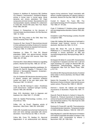 Carlsson A, Adolfsson R, Aquilonius SM, Gottfries        regions during subchronic “binge” intoxication with
CG, Oreland L, Svennerholm L, Winblad B. Biogenic        ethanol: possible explanation for olfactory deficits in
amines in human brain in normal aging, senile            alcoholics. Alcohol Clin Exp Res 1996; 20: 284-292.
dementia and chronic alcoholism. En: Ergot
compounds and brain function. Neuroendocrine and         Costall B, Naylor RJ, Tyers MB. The
neuropsychiatric aspects. Goldstein M, Liebermann        psychopharmacology of 5-HT3 receptors. Pharmacol
A, Calne DB, Thorner MO (eds). New York; Raven           Ther 1990; 47: 181-202.
Press 1980; 295-304.
                                                         Coyle JT, Puttfarken P. Oxidative stress, glutamate
Carlsson A. Perspectives on the discovery of             and neurodegenerative disorders. Science 1993; 262:
monoaminergic neurotransmission. Ann Rev Neurosci        689-695.
1987; 10: 19-40.
                                                         Crossland J. Lewis’ Pharmacology. Londres, Churchill
Carvey PM. Drug action in the CNS. New York,             Livingstone 1980.
Oxford University Press 1998.
                                                         Cullen KM, Halliday GM. Mechanisms of cell death in
Cavazos JE, Das I, Sutula TP. Neuronal loss induced      cholinergic basal forebrain neurons in chronic
in limbic pathways by kindling: Evidence for induction   alcoholics. Met Brain Dis 1995; 10: 81-91.
of hippocampal sclerosis by repeated brief seizures.
J Neurosci 1994; 14: 3106-3121.                          Davila MD, Shear PK, Lane B, Sullivan EV,
                                                         Pfefferbaum A. A mammilary body and cerebellar
Celentano JJ, Gibbs TT, Farb DH. Ethanol                 shrinkage in chronic alcoholics: an MRI and
potentiates GABA- and glycine-induced chloride           neuropsychological study. Neuropsychology 1994; 8:
currents in chick spinal cord neurons. Brain Res         433-444.
1988; 455: 377-380.
                                                         De Gasparo M, Bottan S, Levens NR. Characteristics
Charness M.E. Direct effects of ethanol on signalling    of angiotensin II receptors and their role in cell and
proteins. Alcohol Clin Exp Res. 1996; 20: 157-161.       organ physiology. En: Laragh JH, Brenner BM, eds.
                                                         Hypertension: pathophysiology, diagnosis, and
Checler F. Neuropeptide.degrading peptidases. En:        management. New York: Ed. Raven Press; 1994.
Parvaez SH, Naoi M., Nagatsu, T., Parvaez S. Eds.        p.101-119.
Methods in Neuropeptide Research. Amsterdam :
Elsevier ; 1993. p. 375-418.                             De la Monte SM. Disproportionate atrophy of cerebral
                                                         white matter in chronic alcoholics. Arch Neurol 1988;
Chin JH, Goldstein DB. Membrane-disordering action       45: 990-992.
of ethanol: variation with membrane cholestrol
content and depth of the spin label probe. Mol           Deitrich RA, Dunwiddie TV, Harris RA, Erwin VG.
Pharmacol 1981; 19: 425-431.                             Mechanism of action of ethanol: initial central nervous
                                                         system actions. Pharmac Rev 1989; 41: 489-537.
Chiou SJ, Ma SM, Kamaya H, Ueda I. Anesthesia
cutoff phenomenon: interfacial hydrogen bonding.         Diamond I, Gordon AS. Cellular and molecular
Science 1990; 248: 583-585.                              neuroscience of alcoholism. Physiol Rev 1997; 77:
                                                         1-20.
Clark, W.D. Alcoholism: block to diagnosis and
treatment. Am J Med 1981; 71: 275-286.                   Diana M, Pistis M, Muntoni A, Carboni S, Gessa GL,
                                                         Rossetti ZL. Profound decrement of dopaminergic
Clark AJ. Applied Pharmacology. Londres, J & A           activity during alcohol withdrawal: electrophysiological
Churchill Ltd. 1942.                                     and biochemical evidence. Proc Natl Acad Sci USA
                                                         1993; 90: 7966-7969.
Coffey J.W., de DuveC. Digestive activity of
lisosomes. J Biol Chem. 1968; 243: 3255-3263.            Dickinson R, Franks NP, Lieb WR. Thermodynamics
                                                         of anesthetic/protein interaction. Temperature studies
Collins MA. A possible neurochemical mechanism for       on firefly luciferase. Biophys J 1993; 64: 1254-1271.
brain and nerve damage associated with chronic
alcoholism. Trens Pharmac Sci 1982; 3: 373-375.          Dildy-Mayfield JE, Leslie SW. Mechanism of inhibition
                                                         of N-methyl-D-aspartate-stimulated increases in free
Collins MA, Corso TD, Neafsey EJ. Neuronal               intracellular Ca2+ concentration by ethanol. J
degeneration in rat cerebrocortical and olfactory        Neurochem 1991; 56: 1536-1543.

                                                                                                             47
 