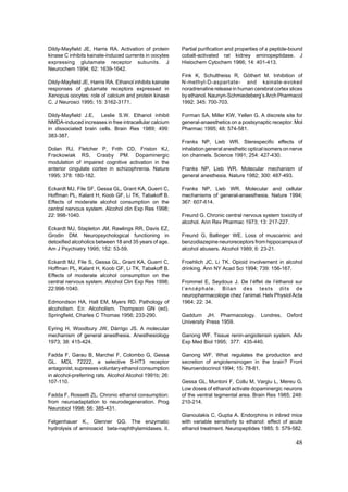 Dildy-Mayfield JE, Harris RA. Activation of protein      Partial purification and properties of a peptide-bound
kinase C inhibits kainate-induced currents in oocytes    cobalt-activated rat kidney aminopeptidase. J
expressing glutamate receptor subunits. J                Histochem Cytochem 1966; 14: 401-413.
Neurochem 1994; 62: 1639-1642.
                                                         Fink K, Schultheiss R, Göthert M. Inhibition of
Dildy-Mayfield JE, Harris RA. Ethanol inhibits kainate   N-methyl-D-aspartate- and kainate-evoked
responses of glutamate receptors expressed in            noradrenaline release in human cerebral cortex slices
Xenopus oocytes: role of calcium and protein kinase      by ethanol. Naunyn-Schmiedeberg’s Arch Pharmacol
C. J Neurosci 1995; 15: 3162-3171.                       1992; 345: 700-703.

Dildy-Mayfield J.E, Leslie S.W. Ethanol inhibit          Forman SA, Miller KW, Yellen G. A discrete site for
NMDA-induced increases in free intracellular calcium     general-anaesthetics on a postsynaptic receptor. Mol
in dissociated brain cells. Brain Res 1989; 499:         Pharmac 1995; 48: 574-581.
383-387.
                                                         Franks NP, Lieb WR. Sterespecific effects of
Dolan RJ, Fletcher P, Frith CD, Friston KJ,              inhalation general anesthetic optical isomers on nerve
Frackowiak RS, Crasby PM. Dopaminergic                   ion channels. Science 1991; 254: 427-430.
modulation of impaired cognitive activation in the
anterior cingulate cortex in schizophrenia. Nature       Franks NP, Lieb WR. Molecular mechanism of
1995; 378: 180-182.                                      general anesthesia. Nature 1982; 300: 487-493.

Eckardt MJ, File SF, Gessa GL, Grant KA, Guerri C,       Franks NP, Lieb WR. Molecular and cellular
Hoffman PL, Kalant H, Koob GF, Li TK, Tabakoff B.        mechanisms of general-anaesthesia. Nature 1994;
Effects of moderate alcohol consumption on the           367: 607-614.
central nervous system. Alcohol clin Exp Res 1998;
22: 998-1040.                                            Freund G. Chronic central nervous system toxicity of
                                                         alcohol. Ann Rev Pharmac 1973; 13: 217-227.
Eckardt MJ, Stapleton JM, Rawlings RR, Davis EZ,
Grodin DM. Neuropsychological functioning in             Freund G, Ballinger WE. Loss of muscarinic and
detoxified alcoholics between 18 and 35 years of age.    benzodiazepine neuroreceptors from hippocampus of
Am J Psychiatry 1995; 152: 53-59.                        alcohol abusers. Alcohol 1989; 6: 23-21.

Eckardt MJ, File S, Gessa GL, Grant KA, Guerri C,        Froehlich JC, Li TK. Opioid involvement in alcohol
Hoffman PL, Kalant H, Koob GF, Li TK, Tabakoff B.        drinking. Ann NY Acad Sci 1994; 739: 156-167.
Effects of moderate alcohol consumption on the
central nervous system. Alcohol Clin Exp Res 1998;       Frommel E, Seydoux J. De l’éffet de l’éthanol sur
22:998-1040.                                             l’encéphale. Bilan des tests dits de
                                                         neuropharmacologie chez l’animal. Helv Physiol Acta
Edmondson HA, Hall EM, Myers RD. Pathology of            1964; 22: 34.
alcoholism. En: Alcoholism. Thompson GN (ed).
Springfield, Charles C Thomas 1956; 233-290.             Gaddum JH. Pharmacology.           Londres,   Oxford
                                                         University Press 1959.
Eyring H, Woodbury JW, Dárrigo JS. A molecular
mechanism of general anesthesia. Anesthesiology          Ganong WF. Tissue renin-angiotensin system. Adv
1973; 38: 415-424.                                       Exp Med Biol 1995; 377: 435-440.

Fadda F, Garau B, Marchei F, Colombo G, Gessa            Ganong WF. What regulates the production and
GL. MDL 72222, a selective 5-HT3 receptor                secretion of angiotensinogen in the brain? Front
antagonist, supresses voluntary ethanol consumption      Neuroendocrinol 1994; 15: 78-81.
in alcohol-preferring rats. Alcohol Alcohol 1991b; 26:
107-110.                                                 Gessa GL, Muntoni F, Collu M, Vargiu L, Mereu G.
                                                         Low doses of ethanol activate dopaminergic neurons
Fadda F, Rossetti ZL. Chronic ethanol consumption:       of the ventral tegmental area. Brain Res 1985; 248:
from neuroadaptation to neurodegeneration. Prog          210-214.
Neurobiol 1998; 56: 385-431.
                                                         Gianoulakis C, Gupta A. Endorphins in inbred mice
Felgenhauer K., Glenner GG. The enzymatic                with variable sensitivity to ethanol: effect of acute
hydrolysis of aminoacid beta-naphthylamidases. II.       ethanol treatment. Neuropeptides 1985; 5: 579-582.

                                                                                                           48
 