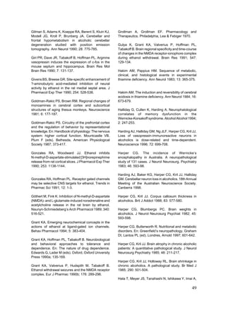 Gilman S, Adams K, Koeppe RA, Berent S, Kluin KJ,        Grollman A, Grollman EF. Pharmacology and
Modell JG, Kroll P, Brunberg JA. Cerebellar and          Therapeutics. Philadelphia, Lea & Febiger 1970.
frontal hypometabolism in alcoholic cerebellar
degeneration studied with position emission              Gulya K, Grant KA, Valverius P, Hoffman PL,
tomography. Ann Neurol 1990; 28: 775-785.                Tabakoff B. Brain regional specificity and time-course
                                                         of changes in the NMDA receptor-ionophore complex
Giri PR, Dave JR, Tabakoff B, Hoffman PL. Arginine       during ethanol withdrawal. Brain Res 1991; 547:
vasopressin induces the expression of c-fos in the       129-134.
mouse septum and hippocampus. Brain Res Mol
Brain Res 1990; 7: 131-137.                              Hakim AM, Pappius HM. Sequence of metabolic,
                                                         clinical, and histological events in experimental
Givens BS, Breese GR. Site-specific enhancement of       thiamine deficiency. Ann Neurol 1983; 13: 365-375.
?-aminobutyric acid-mediated inhibition of neural
activity by ethanol in the rat medial septal area. J
Pharmacol Exp Ther 1990; 254: 528-538.                   Hakim AM. The induction and reversibility of cerebral
                                                         acidosis in thiamine deficiency. Ann Neurol 1984; 16:
Goldman-Rakic PS, Brown RM. Regional changes of          673-679.
monoamines in cerebral cortex and subcortical
structures of aging thesus monkeys. Neuroscience         Halliday G, Cullen K, Harding A. Neurophatological
1981; 6: 177-187.                                        correlates of memory dysfunction in the
                                                         Wernicke-Korsakoff syndrome. Alcohol Alcohol 1994;
Goldman-Rakic PS. Circuitry of the prefrontal cortex     2: 247-253.
and the regulation of behavior by representational
knowledge. En: Handbook of physiology: The nervous       Harding AJ, Halliday GM, Ng JLF, Harper CG, Kril JJ.
system: higher cortical function. Mountcastle VB,        Loss of vasopressin-immunoreactive neurons in
Plum F (eds). Bethesda, American Physiological           alcoholics is dose-related and time-dependent.
Society 1987; 373-417.                                   Neuroscience 1996; 72: 699-708.

Gonzales RA, Woodward JJ. Ethanol inhibits               Harper CG. The incidence of Wernicke’s
N-methyl-D-aspartate-stimulated [3H]norepinephrine       encephalopathy in Australia. A neuropathological
release from rat cortical slices. J Pharmacol Exp Ther   study of 131 cases. J Neurol Neurosurg. Psychiatry
1990; 253: 1138-1144.                                    1983; 46: 593-98.

                                                         Harding AJ, Baker KG, Harper CG, Kril JJ, Halliday
Gonzales RA, Hoffman PL. Receptor gated channels         GM. Cerebellar neuron loss in alcoholics. 18th Annual
may be selective CNS targets for ethanol. Trends in      Meeting of the Australian Neuroscience Society.
Pharmac Sci 1991; 12: 1-3.                               Canberra 1998.

Göthert M, Fink K. Inhibition of N-methyl-D-aspartate    Harper CG, Kril JJ. Corpus callosum thickness in
(NMDA)- and L-glutamate-induced noradrenaline and        alcoholics. Brit J Addict 1988; 83: 577-580.
acetylcholine release in the rat brain by ethanol.
Naunyn-Schmiedeberg’s Arch Pharmacol 1989; 340:          Harper CG, Blumbergs PC. Brain weights in
516-521.                                                 alcoholics. J Neurol Neurosurg Psychiat 1982; 45:
                                                         593-598.
Grant KA. Emerging neurochemical concepts in the
actions of ethanol at ligand-gated ion channels.         Harper CG, Butterworth R. Nutritional and metabolic
Behav Pharmacol 1994; 5: 383-404.                        disorders. En: Greenfield’s neuropathology. Graham
                                                         DI, Lantos PL (ed). Londres, Arnold 1997; 601-642.
Grant KA, Hoffman PL, Tabakoff B. Neurobiological
and behavioral approaches to tolerance and               Harper CG, Kril JJ. Brain atrophy in chronic alcoholic
dependence. En: The nature of drug dependence.           patients: A quantitative pathological study. J Neurol
Edwards G, Lader M (eds). Oxford, Oxford University      Neurosurg Psychiatry 1985; 48: 211-217.
Press 1990a; 135-169.
                                                         Harper CG, Kril JJ, Holloway RL. Brain shrinkage in
Grant KA, Valverius P, Hudspith M, Tabakoff B.           chronic alcoholics. A pathological study. Br Med J
Ethanol withdrawal seizures and the NMDA receptor        1985; 290: 501-504.
complex. Eur J Pharmac 1990b; 176: 289-296.
                                                         Hata T, Meyer JS, Tanahashi N, Ishikawa Y, Imai A,

                                                                                                           49
 