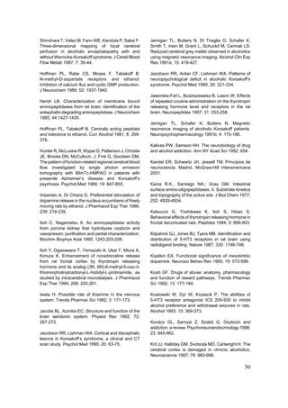 Shinohara T, Velez M, Fann WE, Kandula P, Sakai F.        Jernigan TL, Butters N, Di Triaglia G, Schafer K,
Three-dimensional mapping of local cerebral               Smith T, Irwin M, Grant L, Schuckit M, Cermak LS.
perfusion in alcoholic encephalopathy with and            Reduced cerebral grey matter observed in alcoholics
without Wernicke-Korsakoff syndrome. J Cereb Blood        using magnetic resonance imaging. Alcohol Clin Exp
Flow Metab 1987; 7: 35-44.                                Res 1991a; 15: 418-427.

Hoffman PL, Rabe CS, Moses F, Tabakoff B.                 Jacobson RR, Acker CF, Lishman WA. Patterns of
N-methyl-D-aspartate receptors and ethanol:               neuropsychological deficit in alcoholic Korsakoff’s
Inhibition of calcium flux and cyclic GMP production.     syndrome. Psychol Med 1990; 20: 321-334.
J Neurochem 1989; 52: 1937-1940.
                                                          Jaworska-Feil L, Budziszewska B, Lason W. Effects
Hersh LB. Characterization of membrane bound              of repeated cocaine administration on the thyrotropin
aminopeptidases from rat brain: identification of the     releasing hormone level and receptors in the rat
enkephalin-degrading aminopeptidase. J Neurochem          brain. Neuropeptides 1997; 31: 253-258.
1985; 44:1427-1435.
                                                          Jernigan TL, Schafer K, Butters N. Magnetic
Hoffman PL, Tabakoff B. Centrally acting peptides         resonance imaging of alcoholic Korsakoff patients.
and tolerance to ethanol. Curr Alcohol 1981; 8: 359-      Neuropsychopharmacology 1991b; 4: 175-186.
378.
                                                          Kalivas PW, Samson HH. The neurobiology of drug
Hunter R, McLuskie R, Wyper D, Patterson J, Christie      and alcohol addiction. Ann NY Acad Sci 1992; 654.
JE, Brooks DN, McCulloch, J, Fink G, Goodwin GM.
The pattern of function-related regional cerebral blood   Kandel ER, Schwartz JH, Jessell TM. Principios de
flow investigated by single photon emission               neurociencia. Madrid, McGraw-Hill Interamericana
tomography with 99mTc-HMPAO in patients with              2001.
presenile Alzheimer’s disease and Korsakoff’s
psychosis. Psychol Med 1989; 19: 847-855.                 Kania R.K., Santiago NA.; Gray GM. Intestinal
                                                          surface amino-oligopeptidases. II. Substrate kinetics
Imperato A, Di Chiara G. Preferential stimulation of      and topography of the active site. J Biol Chem 1977;
dopamine release in the nucleus accumbens of freely       252: 4929-4934.
moving rats by ethanol. J Pharmacol Exp Ther 1986;
239: 219-239.                                             Katsuura G, Yoshikawa K, Itoh S, Hsiao S.
                                                          Behavioral effects of thyrotropin releasing hormone in
Itoh C, Nagamatsu A. An aminopeptidase activity           frontal decorticated rats. Peptides 1984; 5: 899-903.
from porcine kidney that hydrolyzes oxytocin and
vasopressin: purification and partial characterization.   Kilpatrick GJ, Jones BJ, Tyers MB. Identification and
Biochim Biophys Acta 1995; 1243:203-208.                  distribution of 5-HT3 receptors in rat brain using
                                                          radioligand binding. Nature 1987; 330: 1746-748.
Itoh Y, Ogasawara T, Yamazaki A, Ukai Y, Miura A,
Kimura K. Enhancement of noradrenaline release            Kiyatkin EA. Functional significance of mesolimbic
from rat frontal cortex by thyrotropin releasing          dopamine. Neurosci Behav Rev 1995; 19: 573-598.
hormone and its analog (3R, 6R)-6-methyl-5-oxo-3-
thiomorpholinylcarbonyl-L-histidyl-L-prolinamide, as      Koob GF. Drugs of abuse: anatomy, pharmacology
studied by intracerebral microdialysis. J Pharmacol       and function of reward pathways. Trends Pharmac
Exp Ther 1994; 268: 255-261.                              Sci 1992; 13: 177-184.

Iwata H. Possible role of thiamine in the nervous         Kostowski W, Dyr W, Krzascik P. The abilities of
system. Trends Pharmac Sci 1982; 3: 171-173.              5-HT3 receptor antagonist ICS 205-930 to inhibit
                                                          alcohol preference and withdrawal seizures in rats.
Jacobs BL, Azmitia EC. Structure and function of the      Alcohol 1993; 10: 369-373.
brain serotonin system. Physiol Rev 1992; 72:
267-273.                                                  Kovács GL, Sarnyai Z, Szabó G. Oxytocin and
                                                          addiction: a review. Psychoneuroendocrinology 1998;
Jacobson RR, Lishman WA. Cortical and diecephalic         23: 945-962.
lesions in Korsakoff’s syndrome, a clinical and CT
scan study. Psychol Med 1990; 20: 63-75.                  Kril JJ, Halliday GM, Svoboda MD, Cartwright H. The
                                                          cerebral cortex is damaged in chronic alcoholics.
                                                          Neuroscience 1997; 79: 983-998.

                                                                                                            50
 