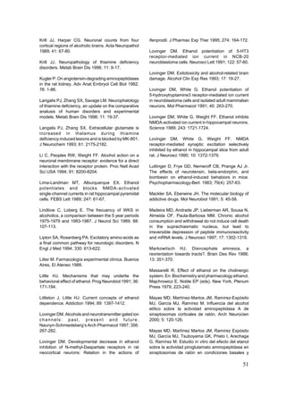 Krill JJ, Harper CG. Neuronal counts from four           ifenprodil. J Pharmac Exp Ther 1995; 274: 164-172.
cortical regions of alcoholic brains. Acta Neuropathol
1989; 41: 67-80.                                         Lovinger DM. Ethanol potentiation of 5-HT3
                                                         receptor-mediated ion current in NCB-20
Krill JJ. Neuropathology of thiamine deficiency          neuroblastoma cells. Neurosci Lett 1991; 122: 57-60.
disorders. Metab Brain Dis 1996; 11: 9-17.
                                                         Lovinger DM. Exitotoxicity and alcohol-related brain
Kugler P. On angiotensin-degrading aminopeptidases       damage. Alcohol Clin Exp Res 1993; 17: 19-27.
in the rat kidney. Adv Anat Embryol Cell Biol 1982;
76: 1-86.                                                Lovinger DM, White G. Ethanol potentiation of
                                                         5-hydroxytryptamine3 receptor-mediated ion current
Langalis PJ, Zhang SX, Savage LM. Neurophatology         in neuroblastoma cells and isolated adult mammalian
of thiamine deficiency, an update on the comparative     neurons. Mol Pharmacol 1991; 40: 263-270.
analusis of human disorders and experimental
models. Metab Brain Dis 1996; 11: 19-37.                 Lovinger DM, White G, Weight FF. Ethanol inhibits
                                                         NMDA-activated ion current in hippocampal neurons.
Langalis PJ, Zhang SX. Extracellular glutamate is        Science 1989; 243: 1721-1724.
increased in thalamus during thiamine
deficiency-induced lesions and is blocked by MK-801.     Lovinger DM, White G, Weight FF. NMDA
J Neurochem 1993; 61: 2175-2182.                         receptor-mediated synaptic excitation selectively
                                                         inhibited by ethanol in hippocampal slice from adult
Li C, Peoples RW, Weight FF. Alcohol action on a         rat. J Neurosci 1990; 10: 1372-1379.
neuronal membnrane receptor: evidence for a direct
interaction with the receptor protein. Proc Natl Acad    Luttinger D, Frye GD, Nemeroff CB, Prange AJ Jr.
Sci USA 1994; 91: 8200-8204.                             The effects of neurotensin, beta-endorphin, and
                                                         bombesin on ethanol-induced behabiors in mice.
Lima-Landman MT, Alburquerque EX. Ethanol                Psychopharmacology-Berl. 1983; 79(4): 257-63.
potentiates and blocks NMDA-activated
single-channel currents in rat hippocampal pyramidal     Mackler SA, Eberwine JH. The molecular biology of
cells. FEBS Lett 1989; 247: 61-67.                       addictive drugs. Mol Neurobiol 1991; 5: 45-58.

Lindboe C, Loberg E. The frecuency of WKS in             Madeira MD, Andrade JP, Lieberman AR, Sousa N,
alcoholics, a comparison between the 5 year periods      Almeida OF, Paula-Barbosa MM. Chronic alcohol
1975-1979 and 1983-1987. J Neurol Sci 1989; 88:          consumption and withdrawal do not induce cell death
107-113.                                                 in the suprachiasmatic nucleus, but lead to
                                                         irreversible depression of peptide immunoreactivity
Lipton SA, Rosenberg PA. Excitatory amino-acids as       and mRNA levels. J Neurosci 1997; 17: 1302-1319.
a final common pathway for neurologic disorders. N
Engl J Med 1994; 330: 613-622.                           Markowitsch HJ. Diencephale amnesia, a
                                                         reorientation towards tracts?. Brain Des Rev 1988;
Litter M. Farmacología experimental clínica. Buenos      13: 351-370.
Aires, El Ateneo 1988.
                                                         Massarelli R. Effect of ethanol on the cholinergic
Little HJ. Mechanisms that may underlie the              system. En: Biochemistry and pharmacology ethanol.
behavioral effect of ethanol. Prog Neurobiol 1991; 36:   Majchrowicz E, Noble EP (eds). New York, Plenum
171-194.                                                 Press 1979; 223-240.

Littleton J, Little HJ. Current concepts of ethanol      Mayas MD, Martínez-Martos JM, Ramírez-Expósito
dependence. Addiction 1994; 89: 1397-1412.               MJ, García MJ, Ramírez M. Influencia del alcohol
                                                         etílico sobre la actividad aminopeptidasa A de
Lovinger DM. Alcohols and neurotransmitter gated ion     sinaptosomas corticales de ratón. Arch Neurocien
channels: past, present and future.                      2000; 5: 120-126.
Naunyn-Schmiedeberg’s Arch Pharmacol 1997; 356:
267-282.                                                 Mayas MD, Martínez Martos JM, Ramírez Expósito
                                                         MJ, García MJ, Tsuboyama GK, Prieto I, Arechaga
Lovinger DM. Developmental decrease in ethanol           G, Ramírez M. Estudio in vitro del efecto del etanol
inhibition of N-methyl-Daspartate receptors in rat       sobre la actividad piroglutamato aminopeptidasa en
neocortical neurons: Relation in the actions of          sinaptosomas de ratón en condiciones basales y

                                                                                                         51
 