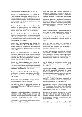 despolarizantes. Rev Neurol 2000; 30:128-131.            Mehta AK, Ticku MK. Ethanol potentiation of
                                                         GAGAergic transmission in cultured spinal cord
Mayas MD, Ramírez-Expósito MJ, García MJ,                neuronsinvolves ?-aminobutyric acidA-gated chloride
Tsuboyama GK. Ramírez M, Martínez-Martos JM.             channels. J Pharmac Exp Ther 1988; 246: 558-564.
Calcium-dependent modulation by ethanol of mouse
synaptosomal pyroglutamyl aminopeptidase activity        Melgaard B, Henriksen L, Ahlgren P, Danielsen UT,
under basal and K+-stimulated conditions. Neurosci       Sorensen H, Paulson OB. Regional cerebral blood
Lett 2000; 293: 199-202.                                 flow in chronic alcoholics measured by single photon
                                                         emission computerized tomography. Acta Neurol
Mayas MD, Ramírez-Expósito MJ, García MJ,                Scand 1990; 82: 87-93.
Ramírez M, Martínez-Martos JM. Influencia del
alcohol sobre las aminopeptidasas cerebrales. Un
estudio in vitro. Rev Neurol 2001; 32: 1031-1040.        Mereu G, Fadda F, Gessa GL. Ethanol stimulates the
                                                         firing rate of nigral dopaminergic neurons in
Mayas MD, Ramírez-Expósito MJ, García MJ,                unaesthetized rats. Brain Res 1984; 292: 63-69.
Ramírez M, Martínez-Martos JM. Ethanol modifies
differently aspartyl- and glutamyl- aminopeptidase       Meyers FH, Jawetz E, Goldfien A. Manual de
activities in mouse frontal cortex synaptosomes. Brain   farmacología clínica. México, El Manuel Moderno SA
Res Bull 2002; 57: 195-203.                              1981.

Mayas MD, Ramírez-Expósito MJ, García MJ,                Mihic SJ, Wu PH, Kalant H. Potentiation of
Carrera MP, Martínez-Martos JM. Effects of chronic       ?-aminobutyric acid-mediated chloride flux by
ethanol intake on pyroglutamyl aminopeptidase            pentobarbital and diazepam but not ethanol. J
activity in mouse brain synaptosomes. Arch Neurosci      Neurochem 1992; 58: 745-751.
2003; 1: 4-7.
                                                         Mihic SJ, Ye Q, Wick MJ, Koltchine VV, Krasowski
Mayas MD, Ramírez-Expósito MJ, García MJ,                MD, Finn SE, Mascia MP, Valenzuela CF, Hanson
Carrera MP, Martínez-Martos JM. Ethanol modulates        KK, Greenblatt EP, Harris RA, Harrison NL. Sites of
neuropeptide-degrading aminopeptidases at the            alcohol and volatile anaesthetic action on GABAA and
synapse level in calcium-dependent conditions.           glycine receptors. Nature 1997; 389: 385-389.
Alcohol Alcoholism 2004; 39: 393-405.

Mayas MD, Ramírez-Expósito MJ, García MJ,                Mori H, Mishina M. Structure and function of the
Carrera MP, Cobo M, Camacho B, Martínez-Martos           NMDA receptor channel. Neuropharmacology 1995;
JM. Chronic ethanol intake modifies renin-angiotensin    34: 1219-1237.
system-regulating aminopeptidase activities in mouse
cerebellum. Neuropeptides 2005; 39: 67-72.               Mihic SJ, Ye Q, Wick MJ, Koltchine VV, Krasowski
                                                         MD, Finn SE, Mascia MP, Valenzuela CF, Hanson
Mayes AR, Meudell PR, Mann D, Pickering A.               KK, Greenblatt EP, Harris RA, Harrison NL. Sites of
Locations of the lesions in Korsakoff’s syndrome.        alcohol and volatile anaesthetic action on GABAA and
Neurophatological data on two patients. Cortex 1988;     glycine receptors. Nature 1997; 389: 385-389.
24: 367-388.
                                                         Mucha RF, Pinel JPL. Increased susceptibility to
McDonald RL, Olsen RW. GABAA receptor channels.          kindled seizures in rats following a single injection of
Ann Rev Neurosci 1994; 17: 569-602.                      alcohol. J Stud Alcohol 1979; 40: 258-271.

McDonald JK, Barret AJ. Mammalian proteases: a           Mukherjee A.B., Svoronos S., Ghazanfari A., Martin
glossary and bibliography. Vol. 2. London: Academic      P.R. Transketolase abnormality in cultured fibroblast
Press; 1996.                                             from familial chroni alcoholic men and their male
                                                         offspring. J Clin Invest 1987; 79: 1039-43.

McMullen PA, Saint-Cyr JA, Carlen PL. Morphological      Nasrallah HA, Andreasen NC, Coffman JA, Olson
alterations in rat CAI hippocampal pyramidal cell        SC, Dunn VD, Ehrhardt JC, Chapman SM. A
dendrites resulting chronic ethanol consumption and      controlled magnetic resonance imaging study of
withdrawal. J Comp Neurol 1984; 225: 111-118.            corpus callosum thickness in schizophrenia. Biol
                                                         Psychiatric 1986; 21: 274-282.
Mechoulam R. Cannabinoids as therapeutic agents.
Boca Raton, CRC Press 1986.                              Nelson BK, Brightwell WS, MacKenzie-Taylor DR,

                                                                                                             52
 